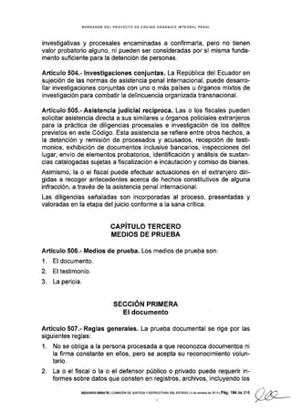 BORRADOR DEL PROYECTO DE CÓDIGO ORGÁN¡CO INTEGRAL PENAL
investigativas y procesales encaminadas a confirmarla, pero no tienen
valor probatorio alguno, ni pueden ser consideradas por sí misma funda-
mento suficiente para la detención de personas.
Artículo 504.- lnvestigaciones conjuntas. La República del Ecuador en
sujeción de las normas de asistencia penal internacional, puede desarro-
llar investigaciones conjuntas con uno o más países u órganos mixtos de
investigación para combatir la delincuencia organizada transnacional.
Artículo 505.- Asistencia judicial recíproca. Las o los fiscales pueden
solicitar asistencia directa a sus similares u órganos policiales extranjeros
para la práctica de diligencias procesales e investigación de los delitos
previstos en este Código. Esta asistencia se refiere entre otros hechos, a
la detención y remisión de procesados y acusados, recepción de testi-
monios, exhibición de documentos inclusive bancarios, inspecciones del
lugar, envío de elementos probatorios, identificación y análisis de sustan-
cias catalogadas sujetas a fiscalización e incautación y comiso de bienes.
Asimismo, la o el fiscal puede efectuar actuaciones en el extranjero diri-
gidas a recoger antecedentes acerca de hechos constitutivos de alguna
infracción, a través de la asistencia penal internacional.
Las diligencias señaladas son incorporadas al proceso, presentadas y
valoradas en la etapa del juicio conforme a la sana crítica.
CAPíTULO TERCERO
MEDIOS DE PRUEBA
Artículo 506.- Medios de prueba. Los medios de prueba son:
1. El documento.
2. El testimonio.
3. La pericia.
SECCION PRIMERA
EI documento
Artículo 507.- Reglas generales. La prueba documental se rige por las
siguientes reglas:
1. No se obliga a la persona procesada a que reconozca documentos ni
la firma constante en ellos, pero se acepta su reconocimiento volun-
tario.
2. La o el fiscal o la o el defensor público o privado puede requerir in-
formes sobre datos que consten en registros, archivos, incluyendo los
sEGuNDo oEBATE lcoMrsróN DE JUsrcrA y ESTRUcTuRA DEL ESraDo t4 déodubr.de2013 tPág. 184 aeue {) r2', ,/ L/ -r1--
 