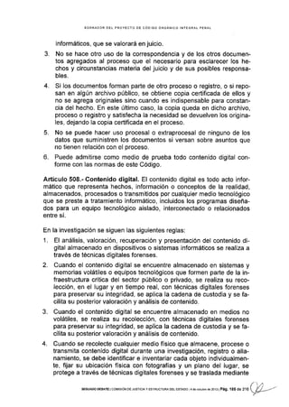 BORRADOR DEL PROYECTO DE CÓDIGO ORGÁNICO INTEGRAL PENAT
informáticos, que se valorará en juicio.
3. No se hace otro uso de la correspondencia y de los otros documen-
tos agregados al proceso que el necesario para esclarecer los he-
chos y circunstancias materia del juicio y de sus posibles responsa-
bles.
4. Si los documentos forman parte de otro proceso o registro, o si repo-
san en algún archivo público, se obtiene copia certificada de ellos y
no se agrega originales sino cuando es indispensable para constan-
cia del hecho. En este último caso, la copia queda en dicho archivo,
proceso o registro y satisfecha la necesidad se devuelven los origina-
Ies, dejando la copia certificada en el proceso.
5. No se puede hacer uso procesal o extraprocesal de ninguno de los
datos que suministren los documentos si versan sobre asuntos que
no tienen relación con el proceso.
6. Puede admitirse como medio de prueba todo contenido digital con-
forme con las normas de este Código.
Artículo 508.- Contenido digital. El contenido digital es todo acto infor-
mático que representa hechos, información o conceptos de la realidad,
almacenados, procesados o transmitidos por cualquier medio tecnológico
que se preste a tratamiento informático, incluidos los programas diseña-
dos para un equipo tecnológico aislado, interconectado o relacionados
entre sí.
En la investigación se siguen las siguientes reglas:
1. El análisis, valoración, recuperación y presentación del contenido di-
gital almacenado en dispositivos o sistemas informáticos se realiza a
través de técnicas digitales forenses.
2. Cuando el contenido digital se encuentre almacenado en sistemas y
memorias volátiles o equipos tecnológicos que formen parte de la in-
fraestructura critica del sector público o privado, se realiza su reco-
lección, en el lugar y en tiempo real, con técnicas digitales forenses
para preservar su integridad, se aplica la cadena de custodia y se fa-
cilita su posterior valoración y análisis de contenido.
3. Cuando el contenido digital se encuentre almacenado en medios no
volátiles, se realiza su recolección, con técnicas digitales forenses
para preservar su integridad, se aplica la cadena de custodia y se fa-
cilita su posterior valoración y análisis de contenido.
4. Cuando se recolecte cualquier medio fÍsico que almacene, procese o
transmita contenido digital durante una investigación, registro o alla-
namiento, se debe identificar e inventariar cada objeto individualmen-
te, fijar su ubicación fÍsica con fotografías y un plano del lugar, se
protege a través de técnicas digitales forenses y se traslada mediante
/./
sEGUNDo oEBATE I coMlslóN oE JUslctA y ESTRUcTuRA DEL EsraDo I 4 de ocllbÉ de 2013 | Pág. 18S ae f I O
f Ü--
r
 