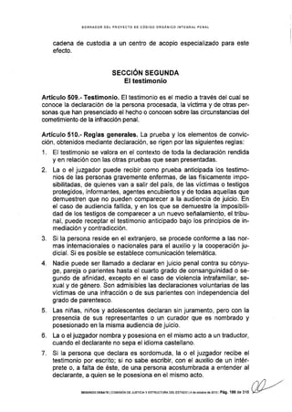 BORRADOR OEL PROYECTO DE CÓDIGO ORGANICO INTEGRAT PENAL
cadena de custodia a un centro de acopio especializado para este
efecto.
SECCIÓN SEGUNDA
El testimonio
Artículo 509.- Testimonio. El testimonio es el medio a través del cual se
conoce la declaración de la persona procesada, la víctima y de otras per-
sonas que han presenciado el hecho o conocen sobre las circunstancias del
cometimiento de la infracción penal.
Artículo 510.- Reglas generales. La prueba y los elementos de convic-
ción, obtenidos mediante declaración, se rigen por las siguientes reglas:
1. El testimonio se valora en el contexto de toda la declaración rendida
y en relación con las otras pruebas que sean presentadas.
2. La o el juzgador puede recibir como prueba anticipada los testimo-
nios de las personas gravemente enfermas, de las físicamente impo-
sibilitadas, de quienes van a salir del país, de las víctimas o testigos
protegidos, informantes, agentes encubiertos y de todas aquellas que
demuestren que no pueden comparecer a la audiencia de juicio. En
el caso de audiencia fallida, y en los que se demuestre la imposibili-
dad de los testigos de comparecer a un nuevo señalamiento, el tribu-
nal, puede receptar el testimonio anticipado bajo los principios de in-
mediación y contradicción.
3. Si la persona reside en el extranjero, se procede conforme a las nor-
mas internacionales o nacionales para el auxilio y la cooperación ju-
dicial. Si es posible se establece comunicación telemática.
4. Nadie puede ser llamado a declarar en juicio penal contra su cónyu-
ge, pareja o parientes hasta el cuarto grado de consanguinidad o se-
gundo de afinidad, excepto en el caso de violencia intrafamiliar, se-
xual y de género. Son admisibles las declaraciones voluntarias de las
vÍctimas de una infracción o de sus parientes con independencia del
grado de parentesco.
5. Las niñas, niños y adolescentes declaran sin juramento, pero con la
presencia de sus representantes o un curador que es nombrado y
posesionado en la misma audiencia de juicio.
6. La o el juzgador nombra y posesiona en el mismo acto a un traductor,
cuando el declarante no sepa el idioma castellano.
7. Si la persona que declara es sordomuda, la o el juzgador recibe el
testimonio por escrito; si no sabe escribir, con el auxilio de un intér-
prete o, a falta de éste, de una persona acostumbrada a entender al
declarante, a quien se le posesiona en el mismo acto.
nl) -."SEGUNDo DEBATE Ico[¡rsróN DEJUSrcrAy ESTRTJoTUM DEt EsTAoo |4 de ocrubre ds 2013IPág, 186 de316 Vy/
 