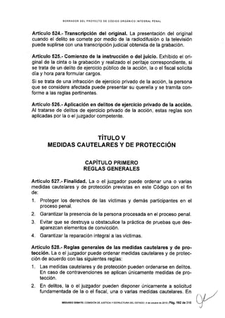 BORRADOR DEL PROYECTO DE CÓOIGO ORGÁNICO INTEGRAL PENAL
Artículo 524.- Transcripción del original. La presentación del original
cuando el delito se comete por medio de Ia radiodifusión o la televisión
puede suplirse con una transcripción judicial obtenida de la grabación.
AÉículo 525.- Comienzo de la instrucción o del juicio. Exhibido el ori-
ginal de la cinta o la grabación y realizado el peritaje correspondiente, si
se trata de un delito de ejercicio público de la acción, la o el fiscal solicita
día y hora para formular cargos.
Si se trata de una infracción de ejercicio privado de la acción, la persona
que se considere afectada puede presentar su querella y se tramita con-
forme a las reglas pertinentes.
Artículo 526.- Aplicación en delitos de ejercicio privado de la acción.
Al tratarse de delitos de ejercicio privado de la acción, estas reglas son
aplicadas por la o el juzgador competente.
TITULO V
MEDIDAS CAUTELARES Y DE PROTECCIÓN
CAPíTULO PRIMERO
REGLAS GENERALES
Artículo 527.- Finalidad. La o el juzgador puede ordenar una o varias
medidas cautelares y de protección previstas en este Código con el fin
de:
1. Proteger los derechos de las víctimas y demás participantes en el
proceso penal.
2. Garantizar la presencia de la persona procesada en el proceso penal.
3. Evitar que se destruya u obstaculice la práctica de pruebas que des-
aparezcan elementos de convicción.
4. Garantizar la reparación integral a las víctimas.
Artículo 528.- Reglas generales de las medidas cautelares y de pro-
tección. La o el juzgador puede ordenar medidas cautelares y de protec-
ción de acuerdo con las siguientes reglas:
1. Las medidas cautelares y de protección pueden ordenarse en delitos.
En caso de contravenciones se aplican únicamente medldas de pro-
tección.
2. En delitos, la o el juzgador pueden disponer únicamente a solicitud
fundamentada de la o el fiscal, una o varias medidas cautelares. En
SEGUNDO DEBATE I COt4tStÓN DE JUSTtctA y ESTRUCTURA DEL ESTADo I4 de ocrubre de 2013 | Pá9, 192 de 316
 