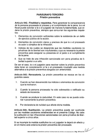 BORRADOR DEL PROYECTO DE CÓDIGO ORGAÑICO INTEGRAL PENAL
PARAGRAFO TERCERO
Prisión preventiva
Artículo 542.- Finalidad y requisitos. Para garantizar la comparecencia
de la persona procesada al proceso y el cumplimiento de la pena, Ia o el
fiscal puede solicitar a la o el juzgador de manera fundamentada, que or-
dene la prisión preventiva, siempre que concurran los siguientes requisi-
tos:
1. Elementos de convicción suficientes sobre la existencia de un delito
de ejercicio público de la acción.
2. Elementos de convicción claros y precisos de que la o el procesado
es autor o cómplice de la infracción.
3. lndicios de los cuales se desprenda que las medidas cautelares no
privativas de la libertad son insuficientes y que es necesaria la prisión
preventiva para asegurar su presencia en el juicio o el cumplimiento
de la pena.
4. Que se trate de una infracción sancionada con pena privativa de li-
bertad superior a un año.
De ser el caso, la o el juzgador para resolver sobre Ia prisión preventiva
debe tener en consideración si la o el procesado incumplió una medida
alternativa a la prisión preventiva otorgada con anterioridad.
Artículo 543.- Revocatoria. La prisión prevent¡va se revoca en los si-
guientes casos:
1. Cuando se han desvanecido los indicios o elementos de convicción
que la motivaron.
2. Cuando la persona procesada ha sido sobreseÍda o ratificado su
estado de inocencia.
3. Cuando se produce Ia caducidad. En este caso no se puede orde-
nar nuevamente la prisión preventiva.
4. Por declaratoria de nulidad que afecte dicha medida.
Artículo 544.- Sustitución. La prisión preventiva puede ser sustituida
por las medidas cautelares establecidas en el presente Código. No cabe
la sustitución en las infracciones sancionadas con pena privativa de liber-
tad superior a cinco años.
Si se incumple la medida sustitutiva la o el juzgador la dejará sin efecto y
en el mismo acto ordena la prisión preventiva del procesado.
,,4,"
(l/,/-"
SEGUN Do oEEATE I co¡/ls róN oE JUsrcrA y EsrRucru BA DEL EsrADo l 4 de ocrubrB d€ zo13 l Pá9. 197 de 316 s
 