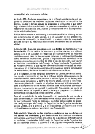 BORRAOOR DEL PROYECTO DE CÓDIGO ORGÁNICO INTEGRAL PENAL
anterioridad a la providencia judicial.
Artículo 559.- Órdenes especiales. La o el fiscal solicitará a Ia o el juz-
gador la adopción de medidas cautelares destinadas a inmovilizar los
bienes, fondos y demás activos de propiedad o vinculados o que estén
bajo el control directo o indirecto de personas naturales o jurídlcas y se
resolverán en audiencia oral, pública y contradictoria en el plazo perento-
rio de veinticuatro horas.
En los delitos contra el ambiente y la naturaleza o Pacha Mama y los ca-
sos determinados en este Código, la o el juzgador, de ser procedente,
ordenará la incautación, la inhabilitación o la destrucción de maquinaria
pesada, que por su naturaleza cause daño ambiental o sea de dificil mo-
vilidad.
Artículo 560.- Órdenes especiales en los delitos de terrorismo y su
financiación. En los delitos de terrorismo y su financiación, la o el fiscal
solicita a la o el juzgador, se disponga el establecimiento de medidas
cautelares en el caso de las personas naturales o jurídicas identificadas
como terroristas individuales, grupos u organizaciones terroristas o de
personas que actúan en nombre de ellos o bajo su dirección, que figuran
en las llstas consolidadas del Consejo de Seguridad de la Organización
de Naciones Unidas, o que figuran como tales en las solicitudes de terce-
ros países, en el marco de cooperación internacional para la persecución
de estos delitos, dentro de las veinticuatro horas de recibidas.
La o el juzgador, dentro del plazo perentorio de veinticuatro horas conta-
das desde el momento en que la o el fiscal solicita obligatoriamente la
medida cautelar, verifica si Ia persona o entidad figura en las listas y soli-
citudes aquí señaladas, y dentro del mismo plazo, ordena la inmoviliza-
ción o congelamiento prevista en el primer inciso del artÍculo anterior, y
para el cumpllmiento de la medida notifica a las instituciones correspon-
dientes y organismos de control y supervisión financieros, así como al
Ministerio rector de la política exterior para que ponga en conocimiento
del Consejo de Seguridad de las Naciones Unidas.
Para el cumplimiento de esta disposición, sin perjuicio de que remita a
otras autoridades, el Ministerio rector de la política exterior remite dentro
de las veintlcuatro horas de recibidas, las listas consolidadas de perso-
nas designadas por el Consejo de Seguridad de la Organización de Na-
ciones Unidas, a la o el fiscal y a los organismos vinculados a la lucha
contra el lavado de activos, terrorismo y su financiación.
Artículo 5§1.-Vigencia de las medidas cautelares que se dictan en
los delitos de terrorismo y su financiación. Las medidas cautelares
permanecen vigentes mientras el nombre de la persona o entidad figuren
en las listas consolidadas del Consejo de Seguridad de la Organización
de las Naciones Unidas, o cuando Ia o el juzgador competente levante
SEGUNDO OEBATE ICOIVISIÓN DE JUSTICIAY E§TRUCTURA DEL ESTADO I4 dé OCIUbT dé2O13IPá9. 203 dE
 