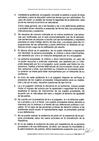 4.
BORRADOR DEL PROYECTO DE CÓDIGO ORGÁNICO INTEGRAL PENAL
lnstalada la audiencia, el juzgador concede Ia palabra a quien la haya
solicitado y abre la discusión sobre los temas que son admisibles. En
caso de existir un pedido de revisar la legalidad de la detención, este
punto es siempre el primero en abordarse.
Como regla general, las o los fiscales y las o los defensores públicos
o privados tienen derecho a presentar de forma libre sus propuestas,
intervenciones y sustentos.
Se resuelve de manera motivada en la misma audiencia. Las perso-
nas son notificadas con el solo pronunciamiento oral de la decisión.
Las sentencias se reducen a escrito con las formalidades y requisitos
previstos en este Código dentro de tres días. Los plazos para las im-
pugnaciones de las sentencias y autos definitivos no dictados en au-
diencia corren luego de la notificación por escrito.
El idioma oficial es el castellano, de no poder entender o expresarlo
con facilidad, la persona procesada, la víctima u otros intervinientes,
son asistidos por una o un traductor designado por la o el juzgador.
La persona procesada, Ia víctima u otros intervinientes, en caso de
no poder escuchar o entender oralmente, son asistidos por un intér-
prete designado por la o el juzgador, quien puede usar todos los me-
canismos, medios y formas alternativas de comunicación visual, audi-
tiva, sensorial y otras, que permiten su inclusión en el proceso penal.
Lo anterior no obsta para estar acompañados por un intérprete de su
confianza.
Al inicio de cada audiencia la o el juzgador dispone se verifique la
presencia de los sujetos procesales indispensables para su realiza-
ción y de ser el caso, resuelve cuestiones de tipo formal.
La o el juzgador controla la disciplina en la audiencia, incluso puede
Iimitar el ingreso del público por la capacidad o seguridad de la sala,
establece el tiempo de intervención de los sujetos procesales, de
acuerdo con la naturaleza del caso y respeto al derecho de igualdad
de las partes.
Se cuenta con la presencia de la o el juzgador, la o el defensor públi-
co o privado y la o el fiscal. Los sujetos procesales tienen derecho a
intervenir por sí mismos o a través de sus defensores públicos o pri-
vados. En el caso de las personas jurídicas de derecho público a las
audiencias podrá acudir el representante legal, el procurador judicial
o sus defensores.
No se puede realizar la audiencia de juicio sin la presencia de la per-
sona procesada, salvo los casos previstos en la Constitución de la
República.
Si no se realiza la audlencia de juicio por inasistencia de la persona
procesada o de sus defensores, es decir, por causas no imputables a
la administración de justicia, dicha inasistencia suspende ipso jure el
5.
6.
'7
8.
9.
10.
11.
12.
SEGUNDo DEBATE lcoMrsróN DE JUsfrctAy ESTRUCTURA DEL EsfAoo l4 de octubre ds 2013 | Pá9. 208 de 316
 