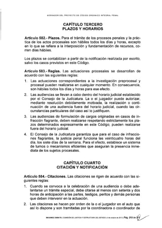 BORRADOR DEL PROYECTO OE CÓDIGO ORGÁNICO INTEGRAL PENAL
fffJl:,",,'"=§fE'[?
Artículo 582.'Plazos. Para el trámite de los procesos penales y la prác-
tica de los actos procesales son hábiles todos los días y horas, excepto
en Io que se refiere a la interposición y fundamentación de recursos, co-
rren dÍas hábiles.
Los plazos se contabilizan a partir de la notificación realizada por escrito,
salvo los casos previstos en este Código.
Artículo 583.- Reglas. Las actuaciones procesales se desarrollan de
acuerdo con las siguientes reglas:
1. Las actuaciones correspondientes a la investigación preprocesal y
procesal pueden realizarse en cualquier momento. En consecuencia,
son hábiles todos los días y horas para ese efecto.
2. Las audiencias se llevan a cabo dentro del horarlo judicial establecido
por el Consejo de la Judicatura. La o el juzgador puede autorizar,
mediante resolución debidamente motivada, la realización o conti-
nuación de una audiencia fuera del horario judicial, cuando las cir-
cunstancias particulares del caso asi lo justifiquen.
3. Las audiencias de formulación de cargos originadas en casos de in-
fracción flagrante, deben realizarse respetando estrictamente los pla-
zos determinados expresamente en este Código; pueden realizarse
fuera del horario judicial.
4. El Consejo de la Judicatura garantiza que para el caso de infraccio-
nes flagrantes, la justicia penal funciona las veinticuatro horas del
dÍa, los siete días de la semana. Para el efecto, establece un sistema
de turnos o mecanismos eflcientes que aseguran la presencia inme-
diata de los sujetos procesales.
CAPITULO CUARTO
GITACIÓN Y NOTIFICACIóN
Artículo 584.- Citaciones. Las citaciones se rigen de acuerdo con las si-
guientes reglas:
1. Cuando se convoca a la celebración de una audiencia o debe ade-
lantarse un trámite especial, debe citarse al menos con setenta y dos
horas de anticipación a las partes, testigos, peritos y demás personas
que deben intervenir en la actuación.
2. Las citaciones se hacen por orden de la o el juzgador en el auto que
así lo dispone y son tramitadas por la coordinadora o coordinador de
SEGUNDoDEEATE lcoMrsróN DE Jusrrcray EsrRUcruRA DEL EsraDo l4 de ocrubre dé20i3lPág, 2 r, O" $) -ra-
 
