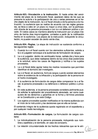 BORRADOR DEL PROYECTO DE CÓOIGO ORGÁNICO INTEGRAL EENAL
Artículo 603.- Vinculación a la instruccíón. Si hasta antes del venci-
miento del plazo de la instrucción fiscal, aparecen datos de los que se
presume la autoría o la participación de una o varias personas en el he-
cho objeto de la instrucción, la o el fiscal vincula a dicha persona a la ins-
trucción. La audiencia que se realiza de acuerdo con las reglas genera-
les, se lleva a cabo en un plazo no mayor a cinco dÍas, con la participa-
ción directa de la persona procesada o con la o el defensor público o pri-
vado. En estos casos se mantiene abierta la instrucción por un plazo má-
ximo de treinta días improrrogables, contados a partir de la notificación
hecha en la audiencia. Los plazos de la instrucción, incluyendo la vincu-
lación, no pueden exceder de ciento veinte días.
Artículo 604.- Reglas. La etapa de instrucción se sustancia conforme a
las siguientes reglas:
1. Cuando la o el fiscal cuente con los elementos suficientes, solicita a
la o el juzgador convoque a la audiencia de formulación de cargos.
2. La o el juzgador, dentro de veinticuatro horas, señala día y hora para
la audiencia, que debe realizarse dentro de los cinco días posteriores
a la solicitud, salvo los casos de flagrancia y notifica a los sujetos
procesales.
3. La o el fiscal debe agotar todos los medios necesarios que permiten
identificar el domicilio del investigado.
4. La o el fiscal, en audiencia, formula cargos cuando existan elementos
sobre la existencia de la infracción y la participación de la persona en
el hecho investigado.
5. A la audiencia de formulación de cargos debe comparecer la o el fis-
cal, la persona procesada o su defensora o defensor público o priva-
do.
6. En esta audiencia, si la persona procesada considera pertinente pue-
de solicitar la aplicación del procedimiento abreviado, así como cual-
quiera de los derechos y garantías en la forma y términos previstos
en la Constitución y en este Código.
7. Los sujetos procesales quedan notificados en la m¡sma audiencia con
el inicio de la instrucción y las decisiones que en ella se toman.
El contenido íntegro de la audiencia queda registrado en el expediente y
por cualquier medio tecnológico.
Artículo 605.- Formulación de cargos. La formulación de cargos con-
tiene:
1. La individualización de Ia persona procesada, incluyendo sus nom-
bres y apellidos y el domicilio, en caso de conocerlo.
2. La relación circunstanciada de los hechos relevantes que se le att- l-
ue,--SEGUNDo DEBATE lcoMrsróN DE JUSTrcray EsrRUcruRA DEL EsrADo l4 de odubre de 2o13lPá9, 220 de 316
 