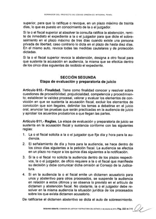 BORRADOR DEL PROYECTO DE CÓOIGO ORGÁNICO INTEGRAL PENAL
super¡or, para que lo ratifique o revoque, en un plazo máximo de treinta
dfas, Io que es puesto en conocimiento de la o el juzgador.
Si Ia o el fiscal superior al absolver la consulta ratifica la abstención, remi-
te de inmediato el expediente a la o el juzgador para que dicte el sobre-
seimiento en el plazo máximo de tres días cuando existe una persona
privada de libertad, caso contrario lo dicta en el plazo de hasta diez días.
En el mismo auto, revoca todas las medidas cautelares y de protección
dictadas,
Si la o el fiscal superior revoca la abstención, designa a otro fiscal para
que sustente la acusación en audiencia, la misma que se efectúa dentro
de los cinco días siguientes de recibido el expediente.
SECCIÓN SEGUNDA
Etapa de evaluación y preparatoria de juicio
Artículo 610.- Finalidad. Tiene como finalidad conocer y resolver sobre
cuestiones de procedibilidad, prejudicialidad, competencia y procedimien-
to; establecer la validez procesal, valorar y evaluar los elementos de con-
vicción en que se sustenta la acusación fiscal, excluir los elementos de
convicción que son ilegales, delimitar los temas a debatirse en el juicio
oral, anunclar las pruebas que serán practicadas en la audiencia de juicio
y aprobar los acuerdos probatorios a que llegan las partes.
Artículo 611.- Reglas. La etapa de evaluación y preparatoria de juicio se
sustenta en la acusación fiscal y sustancia conforme con las siguientes
reglas:
1. La o el fiscal solicita a la o el juzgador que fije día y hora para la au-
diencia.
2. El señalamiento de día y hora para la audiencia, se hace dentro de
los cinco dÍas siguientes a la petición fiscal. La audiencia se efectúa
en un plazo no mayor a los quince días siguientes a la notificación.
3. Si la o el fiscal no solicita la audiencia dentro de los plazos respecti-
vos, la o el juzgador, de oficio requiere a la o el fiscal que manifleste
su decisión y debe comunicar dicha omisión al Consejo de la Judlca-
tu ra.
4. Si en la audiencia la o el fscal emite un dictamen acusatorio para
unos y abstentivo para otros procesados, se suspende la audiencia
en relación a estos últimos y se observa lo previsto en el artículo de
dictamen y abstención fiscal. No obstante, la o el juzgador debe re-
solver en la misma audiencia la situación jurídica de los procesados
sobre los que exista dictamen acusatorio.
De ratificarse el dictamen abstentivo se dicta el auto de sobreseimiento.
f)SEGUNDo oEBATE I co¡/rsróN DE JUSrcrA y EsrRr.lcrum oEL ESTADo | 4 de octubr€ de 2ot3 | Pág. 222 de 316 / // -/--eL-/'
 
