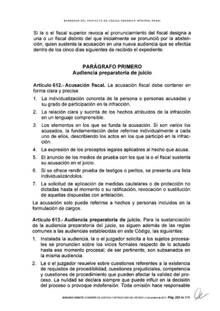 BORRADOR DEL PROYECTO DE CÓDIGO ORGÁNICO INTEGRAL PENAL
Si la o el fiscal superior revoca el pronunciamiento del fiscal designa a
una o un fiscal distinto del que inicialmente se pronunció por la absten-
ción, quien sustenta la acusación en una nueva audiencia que se efectúa
dentro de los cinco días siguientes de recibido el expediente.
PARAGRAFO PRIMERO
Audiencia preparator¡a de juicio
Artículo612.-Acusación fiscal. La acusación fiscal debe contener en
forma clara y precisa:
1. La individualización concreta de la persona o personas acusadas y
su grado de participación en la infracción.
2. La relación clara y sucinta de los hechos atribuidos de Ia infracción
en un lenguaje comprensible.
3. Los elementos en los que se funda la acusación. Si son varios los
acusados, la fundamentación debe referirse individualmente a cada
uno de ellos, describiendo los actos en los que participó en la infrac-
ción.
4. La expresión de los preceptos legales aplicables al hecho que acusa.
5. El anuncio de los medios de prueba con los que la o el fiscal sustenta
su acusación en el juicio.
6. Si se ofrece rendir prueba de testigos o peritos, se presenta una lista
individualizándolos.
7. La solicitud de aplicación de medidas cautelares o de protección no
dictadas hasta el momento o su ratificación, revocación o sustitución
de aquellas dispuestas con antelación.
La acusación solo puede referirse a hechos y personas incluidos en la
formulación de cargos.
Artículo 613.' Audiencia preparatoria de juicio. Para la sustanciación
de la audiencia preparatoria del juicio, se siguen además de las reglas
comunes a las audiencias establecidas en este Código, las siguientes:
1. lnstalada la audiencia, la o el juzgador solicita a los sujetos procesa-
les se pronuncien sobre los vicios formales respecto de lo actuado
hasta ese momento procesal; de ser pertinente, son subsanados en
la misma audiencia.
2. La o el juzgador resuelve sobre cuestiones referentes a Ia existencia
de requisitos de procedibilidad, cuestiones prejudiciales, competencia
y cuestiones de procedimiento que pueden afectar la validez del pro-
ceso. La nulidad se declara siempre que puede influir en la decisión
del proceso o provoque indefensión. Toda omisión hace responsable
sEGuNDo DEBATE lco[4tstóN DE JUSTrcrAy ESTRUCTUR DELEsrADol4deocrubrgdezol3lPá9.223de316
 