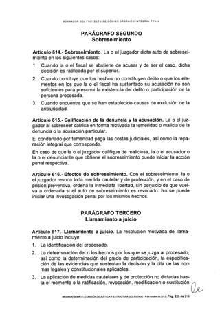 BORRADOR DEL PROYECTO DE CÓDIGO ORGANICO INTEGRAL PENAL
PARÁGRAFO SEGUNDO
Sobreseimiento
Artículo 614.- Sobreseimiento. La o el juzgador dicta auto de sobresei-
miento en los siguientes casos:
1. Cuando la o el fiscal se abstiene de acusar y de ser el caso, dicha
decisión es ratificada por el superior.
2. Cuando concluye que los hechos no constituyen delito o que los ele-
mentos en los que la o el fiscal ha sustentado su acusación no son
suficientes para presumir la existencia del delito o participación de la
persona procesada.
3. Cuando encuentra que se han establecido causas de exclusión de la
antijuricidad.
A¡'tícr¡lo 615.- Calificación de la denuncia y la acusación. La o el juz-
gador al sobreseer califica en forma motivada la temeridad o malicia de la
denuncia o la acusación particular.
El condenado por temeridad paga las costas judiciales, así como Ia repa-
ración integral que corresponde.
En caso de que la o el juzgador califique de maliciosa, la o el acusador o
la o el denunciante que obtiene el sobreseimiento puede iniciar la acción
penal respectiva.
Artículo 616"- Efectos de sobreseimiento. Con el sobreseimiento, la o
el juzgador revoca toda medida cautelar y de protección, y en el caso de
prisión preventiva, ordena la inmediata libertad, sin perjuicio de que vuel-
va a ordenarla si el auto de sobreseimiento es revocado. No se puede
iniciar una investigación penal por los mismos hechos.
PARAGRAFO TERCERO
Llamamiento a juicio
Articulo 617.- Llamamiento a juicio. La resolución motivada de llama-
miento a juicio incluye:
1. La identificación del procesado.
2. La determinación del o los hechos por los que se juzga al procesado,
asÍ como la determinación del grado de participación, la especifica-
ción de las evidencias que sustentan la decisión y Ia cita de las nor-
mas legales y constitucionales aplicables.
3. La aplicación de medidas cautelares y de protección no dictadas has-
ta el momento o la ratificación, revocación, modificación o sustitución
SEGUNDo DEBATE i coMrsróN DE JUSTTCTA Y ESTRUCTUM oEL ESTADo adeociubrede2ol3lPá9.225de316
 