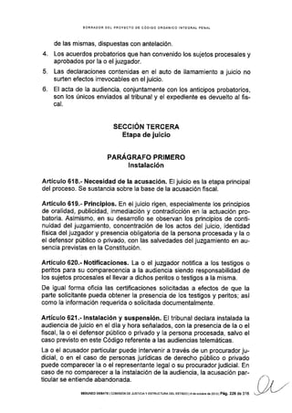 4.
5.
o.
BORRADOR DEL PROYECTO DE CÓDIGO ORGÁNICO INTEGRAL PENAL
de las mismas, dispuestas con antelación.
Los acuerdos probatorios que han convenido los sujetos procesales y
aprobados por la o el juzgador.
Las declaraciones contenidas en el auto de llamamiento a juicio no
surten efectos irrevocables en el juicio.
El acta de la audiencia, conjuntamente con los anticipos probatorios,
son los únicos enviados al tribunal y el expediente es devuelto al fis-
cal.
SECCIÓN TERCERA
Etapa de juicio
PARÁGRAFO PRIMERO
lnstalación
Artículo 618.- Necesidad de la acusación. El juicio es la etapa principal
del proceso. Se sustancia sobre la base de la acusación fiscal.
Artículo 619-- Principios. En el juicio rigen, especialmente los principios
de oralidad, publicidad, inmediación y contradicción en la actuación pro-
batoria. Asimismo, en su desarrollo se observan los principios de conti-
nuidad del juzgamiento, concentración de los actos del juicio, identidad
física del juzgador y presencia obligatoria de la persona procesada y la o
el defensor público o privado, con las salvedades del juzgamiento en au-
sencia previstas en la Gonstitución.
A.rtículo 620.- Notificaciones. La o el juzgador notifica a los testigos o
peritos para su comparecencia a la audiencia siendo responsabilidad de
los sujetos procesales el llevar a dichos peritos o testigos a la misma.
De igual forma oficia las certificaciones solicitadas a efectos de que la
parte solicitante pueda obtener la presencia de los testigos y peritos; así
como la información requerida o solicitada documentalmente.
Artículo 621.- lnstalación y suspensión. El tribunal declara instalada la
audiencia de juicio en el día y hora señalados, con la presencia de la o el
fiscal, la o el defensor público o privado y la persona procesada, salvo el
caso previsto en este Código referente a las audiencias telemáticas.
La o el acusador particular puede intervenir a través de un procuradorju-
dicial, o en el caso de personas jurídicas de derecho público o privado
puede comparecer la o el representante legal o su procurador judicial. En
caso de no comparecer a la instalación de la audiencia, la acusación par-
ticular se entiende abandonada.
SEGUNDo DEBATE I coMts¡óN DE JUsTrcrAy EsrRUcruRA DEL E§TADo l4 do odubre de 2013 | Pá9. 226 de 316
 