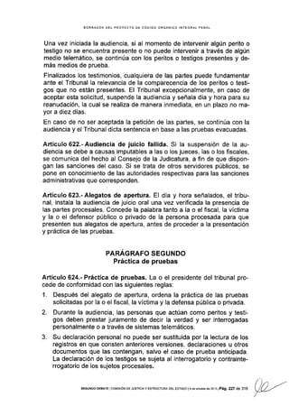 BORRADOR DEL PROYECTO DE CóOIGO ORGÁNICO INTEGRAL PENAL
Una vez iniciada la audiencia, si al momento de intervenir algún perito o
testigo no se encuentra presente o no puede intervenir a través de algún
medlo telemátlco, se continúa con los peritos o testigos presentes y de-
más medios de prueba.
Finalizados los testimonios, cualquiera de las pañes puede fundamentar
ante el Tribunal la relevancia de la comparecencia de los peritos o testi-
gos que no están presentes. El Tribunal excepcionalmente, en caso de
aceptar esta solicitud, suspende la audiencia y señala día y hora para su
reanudación, la cual se realiza de manera inmediata, en un plazo no ma-
yor a diez días.
En caso de no ser aceptada Ia petición de las partes, se continúa con la
audiencia y el Tribunal dicta sentencia en base a las pruebas evacuadas.
Artículo 622.- Audiencia de juicio fallida. Si la suspensión de la au-
diencia se debe a causas imputables a las o los jueces, las o los fiscales,
se comunica del hecho al Consejo de la Judicatura, a fin de que dispon-
gan las sanciones del caso. Si se trata de otros servidores públicos, se
pone en conocimiento de las autoridades respectivas para las sanciones
administrativas que corresponden.
Artículo623.-Alegatos de apertura. El día y hora señalados, el tribu-
nal, instala la audiencia de juicio oral una vez verificada la presencia de
las partes procesales. Concede la palabra tanto a la o el fiscal, Ia v[ctima
y la o el defensor público o privado de la persona procesada para que
presenten sus alegatos de apertura, antes de proceder a la presentación
y práctica de las pruebas.
PARAGRAFO SEGUNDO
Práctica de pruebas
Articulo 624.- P¡áctica de pruebas. La o el presidente del tribunal pro-
cede de conformidad con las siguientes reglas:
1. Después del alegato de apertura, ordena la práctica de las pruebas
solicitadas por la o el fiscal, la víctima y Ia defensa pública o privada.
2. Durante la audiencia, las personas que actúan como peritos y testi-
gos deben prestar juramento de decir la verdad y ser interrogadas
personalmente o a través de sistemas telemáticos.
3. Su declaración personal no puede ser sustituida por la lectura de los
registros en que consten anteriores versiones, declaraciones u otros
documentos que las contengan, salvo el caso de prueba anticipada.
La declaraclón de los testigos se sujeta al interrogatorio y contrainte-
rrogatorio de los sujetos procesales.
/' ),', ,.--
SEGUNDo DEBATE I cot¡tsróN DE Juslcta y EsrRucrune DEL EsrADo | 4 de ocrub. de 2or 3 I
pág. 227 de 316
VL!-r'
/
 