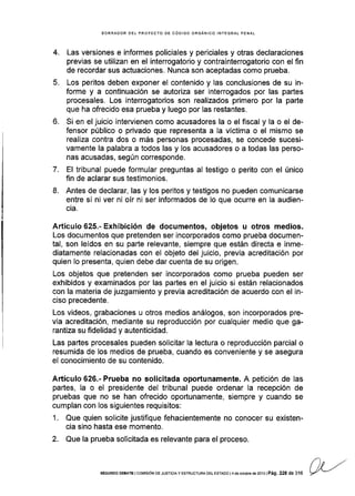 4.
5.
EORRADOR DET PROYECTO DE CÓDIGO ORGÁNICO INTEGRAL PENAL
Las versiones e informes policiales y periciales y otras declaraciones
previas se utilizan en el interrogatorio y contrainterrogatorio con el fin
de recordar sus actuaciones. Nunca son aceptadas como prueba.
Los peritos deben exponer el contenido y las conclusiones de su in-
forme y a continuación se autoriza ser interrogados por las partes
procesales. Los interrogatorios son realizados primero por la parte
que ha ofrecido esa prueba y luego por las restantes.
Si en el juicio intervienen como acusadores la o el fiscal y la o el de-
fensor público o privado que representa a la víctima o el mismo se
realiza contra dos o más personas procesadas, se concede sucesi-
vamente la palabra a todos las y los acusadores o a todas las perso-
nas acusadas, según corresponde.
El tribunal puede formular preguntas al testigo o perito con el único
fin de aclarar sus testlmonios.
Antes de declarar, las y los peritos y testigos no pueden comunicarse
entre sÍ ni ver ni oír ni ser informados de lo que ocurre en la audien-
cia.
Artículo 625.- Exhibición de documentos, objetos u otros medios.
Los documentos que pretenden ser incorporados como prueba documen-
tal, son leÍdos en su parte relevante, siempre que están directa e inme-
diatamente relacionadas con el objeto del juicio, previa acreditación por
quien lo presenta, quien debe dar cuenta de su origen.
Los objetos que pretenden ser incorporados como prueba pueden ser
exhibidos y examinados por las partes en el juicio si están relacionados
con la materia de juzgamiento y previa acreditación de acuerdo con el in-
ciso precedente.
Los videos, grabaciones u otros medios análogos, son incorporados pre-
via acreditación, mediante su reproducción por cualquier medio que ga-
rantiza su fidelidad y autenticidad.
Las paÉes procesales pueden solicitar la lectura o reproducción parcial o
resumida de los medios de prueba, cuando es conveniente y se asegura
el conocimiento de su contenido.
Artículo 626.- Prueba no solicitada oportunamente. A petición de las
partes, la o el presidente del tribunal puede ordenar la recepción de
pruebas que no se han ofrecido oportunamente, siempre y cuando se
cumplan con los siguientes requisitos:
1. Que quien solicite justifique fehacientemente no conocer su existen-
cia sino hasta ese momento.
2. Que la prueba solicitada es relevante para el proceso.
t).
7.
8.
SEGUNDo DEBATE I coMrsróN DE JUslctA y EsrRUcruM DEr- EsrADo l4 de ocrubre ds 2013 | Pá9, 228 de 316
 