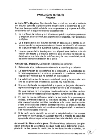 EORRADOR DEL PROYECTO DE CÓDIGO ORGÁNICO INTEGRAL PENAL
PARAGRAFO TERCERO
Alegatos
Artículo 627.- Alegatos. Concluida la fase probatoria, la o el presidente
del tribunal concede la palabra para alegar sobre la existencia de la in-
fracción, la responsabilidad de la persona procesada y la pena aplicable,
de acuerdo con el siguiente orden y disposiciones:
1. La o el fiscal, Ia vÍctima y la o el defensor público o privado presentan
y exponen, en ese orden, sus argumentos o alegatos. Hay derecho a
la réplica.
2. La o el presidente del tribunal delimita en cada caso el tiempo de in-
tervención de los argumentos de conclusión, en atención al volumen
de la prueba vista en la audiencia pública y Ia complejidad del caso.
3. Una vez presentados los alegatos, la o el presidente declara la termi-
nación del debate y el tribunal delibera, para anunciar la decisión ju-
dicial sobre Ia existencia de la infracción y la responsabilidad penal,
así como la indivldualización de la pena.
Artículo 628.- Decisión. La decisión judicial debe contener:
1. Referencia a los hechos contenidos en la acusación y la defensa.
2. La determinación de Ia existencia de la infracción y la culpabilidad de
la persona procesada. La persona procesada no puede ser declarada
culpable por hechos que no consten en la acusación.
3. La individualización de la responsabilidad penal y la pena de cada
una de las personas procesadas, cuando hay más de una.
4. Una vez declarada la culpabilidad y la pena, el juzgador dispone la
reparación integral de la víctima siempre que ésta es identificable.
De igual manera, la o el juzgador puede ordenar las medidas cautela-
res que estime necesarias para asegurar el cumplimiento de la pena.
5. En caso de que se ratifique el estado de inocencia de la persona pro-
cesada, el tribunal dispone su inmediata libertad, si está privada de
ella, revoca todas las medidas cautelares y de protección impuestas
y libra sin dilación las órdenes correspondientes. La orden de libertad
procede inmediatamente incluso si no se ha ejecutoriado la sentencia
o se han interpuesto recursos.
6. Si la razón de la decisión es excluir la culpabilidad por las causas
previstas en este Código, el juzgador dispone la medida de seguridad
apropiada, siempre que se ha probado la existencia de la infracción,
Artículo 629.- Tiempo de la pena. El tribunal debe determinar con pre-
cisión el tiempo de la condena; de igual modo debe determinar el cum-
plimiento de las penas de restricción de los derechos de propiedad, en
SEGUNDo DEaATE I coMtstóN DE JUSTtctA y EsrRUcruRA DEL EsraDo l4 de oclubm de 2013 | Pá9, 229 de 3'16
 