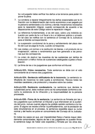 BORRADOR DEL PROYECTO OE CÓOIGO ORGÁNICO INTEGRAL PENAL
la o el juzgador debe verificar los daños a los terceros para poder im-
poner la pena.
7. La condena a reparar integralmente los daños ocasionados por la in-
fracción con la determinación del monto económico a ser pagado por
la persona sentenciada a la víctima y demás mecanismos necesarios
para Ia reparación integral, cuando corresponde de acuerdo a las
disposiciones de este Código sobre la reparación integral
8. La referencia fundamentada, si es del caso, sobre una indebida ac-
tuación por parte de la o el fiscal o la o el defensor público o privado.
En tal caso se notifica con la sentencia al Gonsejo de la Judicatura
para el trámite correspondiente.
9. La suspensión condicional de la pena y señalamiento del plazo den-
tro del cual se paga la multa, cuando corresponda.
10. Las costas y el comiso o la restitución de bienes, o el producto de su
enajenación, valores o rendimientos que han generado a las perso-
nas que les corresponde.
'1
1. La orden de destruir las muestras de las sustancias por delitos de
producción o tráfico ilÍcitos de sustancias catalogadas sujetas a fisca-
lización.
12. La firma de las o los juzgadores que conforman el tribunal.
Artículo 633.- Votos necesarios. Toda sentencia se dicta con el voto
concordante de al menos dos juzgadores.
Artículo 634.- Sentencia ratificatoria de Ia inocencía. La sentencia ra-
tifcatoria de inocencia no está sujeta a condiciones. Revoca todas las
medidas cautelares y de protección y resuelve sobre las costas.
Artículo 635.- Sentencia condenatoria. La sentencia que declara la
culpabilidad penal, debe motivar cómo se ha comprobado conforme a de-
recho la existencia de la infracción y la responsabilidad de la persona
procesada.
Artículo 636.- Firma de la sentencia. La sentencia es firmada por las y
los juzgadores que conforman el tribunal y que intervienen en la audien-
cia del juicio, incluso cuando alguno ha emitido opinión contraria a la ma-
yoría. Si alguno se resiste a firmar injustificadamente, con la anotación de
esta circunstancia en el proceso, Ia sentencia expedida sigue su curso
normal y del hecho se pone en conocimiento del Consejo de la Judicatu-
ra.
En todos los casos en que, por imposibilidad física o fuerza mayor debi-
damente comprobadas, alguno de las o los juzgadores no pueden firmar
Ia sentencia luego de haber sido expedida y firmada por los otros dos,
sEcuNoo DEEATE lcorv¡SrÓN DE JUsT¡crAy ESTRUCTURA DEL ESTADo l4 deoclubradé2013lPá9. 231 de 316
 