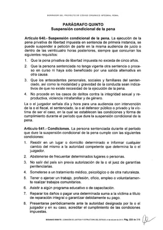 BORRADOR DE! PROYECTO DE CÓDIGO OFGANICO INTEGRAL PENAL
PARÁGRAFO QUINTO
Suspensión condicional de Ia pena
Artículo 640.- Suspensión condicional de la pena. La ejecución de la
pena privativa de libertad impuesta en sentencia de primera instancia, se
puede suspender a petición de parte en la misma audiencia de juicio o
dentro de las veinticuatro horas posteriores, siempre que concurran los
slguientes requisitos:
1. Que la pena privativa de libedad impuesta no exceda de cinco años.
2. Que la persona sentenciada no tenga vigente otra sentencia o proce-
so en curso ni haya sido beneficiado por una salida alternativa en
otra causa.
3. Que los antecedentes personales, sociales y familiares del senten-
ciado, así como la modalidad y gravedad de la conducta sean indica-
tivos de que no existe necesidad de la ejecución de la pena.
4. No procede en los casos de delitos contra la integridad sexual y re-
productiva, violencia intrafamiliar y de género.
La o el juzgador señala día y hora para una audiencia con intervención
de la o el fiscal, el sentenciado, la o el defensor público o privado y la víc-
tima de ser el caso, en la cual se establecen las condiclones y forma de
cumplimiento durante el periodo que dure la suspensión condicional de la
pena.
Artículo 641.- Condiciones. La persona sentenciada durante el período
que dure la suspensión condicional de la pena cumple con las siguientes
cond iciones:
1. Residir en un lugar o domicilio determinado e informar cualquier
cambio del mismo a Ia autoridad competente que determina la o el
juzgador.
2. Abstenerse de frecuentar determinados lugares o personas.
3. No salir del país sin previa autorización de la o el juez de garantÍas
penitenciarias.
4. Someterse a un tratamiento médico, psicológico o de otra naturaleza.
5. Tener o ejercer un trabajo, profesión, oficio, empleo o voluntariamen-
te realizar trabajos comunitarios.
6. Asistir a algún programa educativo o de capacitación,
7. Reparar los daños o pagar una determinada suma a la víctima a título
de reparación integral o garantizar debidamente su pago.
8. Presentarse periódicamente ante la autoridad designada por la o el
juzgador y en su caso, acreditar el cumplimiento de las condiciones
impuestas.
sEGuNDo DEEATE tcoMrsróN DE JUSrcrAy EsrRUcruRA DEL ESrAoo t4 deocrubreds!013 Pág.233de3'16 ()A-/
Y
 