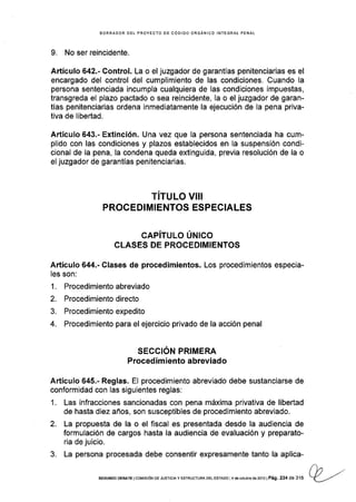 BORRADOR DEL PROYECTO OE CÓDIGO ORGANICO INTEGRAT PENAL
9. No ser reincidente.
AÉículo 642.- Control. La o el juzgador de garantÍas penitenciarias es el
encargado del control del cumplimiento de las condiciones. Guando Ia
persona sentenciada incumpla cualquiera de las condiciones impuestas,
transgreda el plazo pactado o sea reincidente, la o el juzgador de garan-
tías penitenciarias ordena inmediatamente la ejecución de la pena priva-
tlva de libertad.
Artículo 643.- Extinción. Una vez que Ia persona sentenciada ha cum-
plido con las condiciones y plazos establecidos en la suspensión condi-
cional de la pena, la condena queda extinguida, previa resolución de la o
el juzgador de garantías penitenciarias.
TITULO VIII
PROCEDIMIENTOS ESPECIALES
CAPíTULo ÚNlco
CLASES DE PROCEDIMIENTOS
Artículo 644.- Clases de procedimientos. Los procedimientos especia-
les son:
1. Procedimiento abreviado
2. Procedimientodirecto
3. Procedimientoexpedito
4. Procedimiento para el ejercicio privado de la acción penal
SECCION PRIMERA
Procedim iento abreviado
Artículo 645.- Reglas. El procedimiento abreviado debe sustanciarse de
conformidad con las siguientes reglas:
1. Las infracciones sancionadas con pena máxima privativa de libertad
de hasta diez años, son susceptibles de procedimiento abreviado.
2. La propuesta de la o el fiscal es presentada desde la audiencia de
formulación de cargos hasta la audiencia de evaluación y preparato-
ria de juicio.
3. La persona procesada debe consentir expresamente tanto la aplica-
(^n ,./SEGUNDo DEBATE lcoMrsróN DE JUsrcrAy ESTRUCTURÁ DEL EsTADo l4 deoctubr€d62013lPág.234 de 316 Y_-../
 
