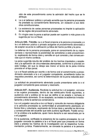 BORRADOR DEL PROYECfO DE CóDIGO ORGÁNICO INTEGRAL PENAL
ción de este procedimiento como la admisión del hecho que se le
atribuye.
4. La o el defensor público o privado acredita que la persona procesada
ha prestado su consentimiento libremente, sin violación a sus dere-
chos constitucionales.
5. La existencia de varias personas procesadas no impide Ia aplicación
de las reglas del procedimiento abreviado.
6. En ningún caso la pena a aplicar puede ser superior o más grave a la
sugerida por la o el flscal.
A,rtículo 646.- Trámite. La o el fiscal propone a la persona procesada y a
la o el defensor público o prlvado acogerse al procedimiento abreviado y
de aceptar acuerda la calificación jurídica del hecho punible y la pena.
La defensa de la persona procesada, pone en conoclmiento de su repre-
sentada o representado la posibilidad de someterse a este procedimien-
to, explicando de forma clara y sencilla en qué consiste y las consecuen-
cias que el mismo conlleva.
La pena sugerida resulta del análisis de los hechos imputados y acepta-
dos y la aplicación de circunstancias atenuantes, conforme lo previsto en
este Código, sin que la rebaja sea menor al tercio de la pena mínima
prevista en el tipo penal.
La o el fiscal solicita por escrito o de forma oral el sometimiento a proce-
dimiento abreviado a la o el juzgador competente, acreditando todos los
requisitos previstos, así como la determinación de la pena reducida acor-
dada.
La solicitud de procedimlento abreviado puede presentarse ante la o el
juzgador competente para conocer y resolverlo.
Artículo 647.-Audiencia. Recibida la solicitud la o el juzgador, convoca
a los sujetos procesales, dentro de las veinticuatro horas siguientes, a
audiencia oral y pública en la que se define si se acepta o rechaza el
procedimlento abreviado. Si es aceptado, se instala Ia audiencia inmedia-
tamente y dicta la sentencia condenatoria.
La o el juzgador escucha a la o el fiscal y consulta de manera obligatoria
a Ia persona procesada su conformidad al procedlmiento planteado en
forma libre y voluntaria, explicando de forma clara y sencilla los términos
y consecuencias del acuerdo que este pudiera significarle. Puede concu-
rrir la víctima a la audiencia, quien tiene derecho a ser escuchada por la
o el juzgador.
En la audiencia, verificada la presencia de los sujetos procesales, la o el
juzgador ioncede la palabra a la o el fiscal para que presente en forma
clara y precisa los hechos de la investigación con la respectiva funda-
mentación jurÍdica. Posteriormente, se concede la palabra a la persona
SEGUNDoDEBATEIco[4rs¡óNDEJusrc¡ayESTRUoTUMDELEsTADol4deoclubrBde2oi3lPá9.235de3'16--,
//)
Wr>'L-'
 