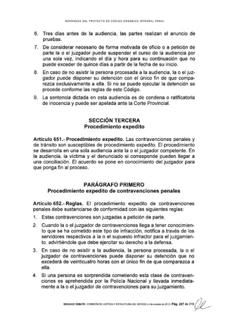 6.
7.
BORRADOR DEL PROYECfO DE CÓDIGO ORGANICO INTEGRAL PENAL
Tres días antes de la audiencia, las partes realizan el anuncio de
pruebas.
De considerar necesario de forma motivada de oficio o a petición de
parte la o el juzgador puede suspender el curso de la audiencia por
una sola vez, indicando el día y hora para su continuación que no
puede exceder de quince días a partir de la fecha de su inicio.
En caso de no asistir la persona procesada a la audiencia, la o el juz-
gador puede disponer su detención con el único fin de que compa-
rezca exclusivamente a ella. Si no se puede ejecutar la detención se
procede conforme las reglas de este Código.
La sentencia dictada en esta audiencia es de condena o ratificatoria
de inocencia y puede ser apelada ante la Corte Provincial.
SEGCION TERCERA
Procedim iento expedito
Artículo 651.- Procedimiento expedito. Las contravenciones penales y
de tránsito son susceptibles de procedimiento expedito. El procedimiento
se desarrolla en una sola audiencia ante la o el juzgador competente. En
la audiencia, la víctima y el denunciado si corresponde pueden llegar a
una conciliación. El acuerdo se pone en conocimiento del juzgador para
que ponga fin al proceso.
PARÁGRAFO PRIMERO
Procedimiento expedito de contravenciones penales
Artículo 652.- Reglas. El procedimiento expedito de contravenciones
penales debe sustanciarse de conformidad con las siguientes reglas:
1. Estas contravenclones son juzgadas a petición de parte.
2- Cuando la o el juzgador de contravenciones llega a tener conocimien-
to que se ha cometido este tipo de infracción, notifica a través de los
servidores respectivos a la o el supuesto ¡nfractor para el juzgamien-
to, advirtiéndole que debe ejercitar su derecho a la defensa.
3. En caso de no asistir a la audiencia, la persona procesada, la o el
juzgador de contravenciones puede disponer su detención que no
excederá de veinticuatro horas con el único fln de que comparezca a
ella.
4. Si una persona es sorprendida cometiendo esta clase de contraven-
ciones es aprehendida por la Policía Nacional y llevada inmediata-
mente a la o el juzgador de contravenciones para su juzgamiento.
8.
o
tl .,
sEGUNDoDEBArElcoMrstóNDEJuslcrayEsrRucrunaDELEsrAoot4deoctub€d6zo13tPá9,237de316(/U/'--
/
 