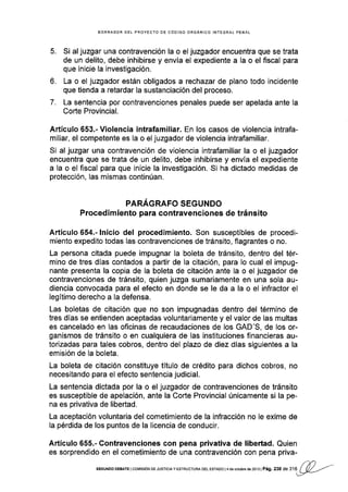 5.
6.
7.
BORRADOR DEL PROYECTO DE CÓOIGO ORGANICO INTEGRAL PENAL
Si al juzgar una contravención la o el juzgador encuentra que se trata
de un delito, debe inhibirse y envÍa el expediente a la o el fiscal para
que inicie la investigación.
La o el juzgador están obligados a rechazar de plano todo incidente
que tienda a retardar la sustanciación del proceso.
La sentencia por contravenciones penales puede ser apelada ante la
Corte Provincial.
,{rtículo 653.- Violencia intrafamiliar. En los casos de violencia intrafa-
miliar, el competente es la o el juzgador de violencia intrafamiliar.
Si al juzgar una contravención de violencia intrafamiliar la o el juzgador
encuentra que se trata de un delito, debe inhibirse y envía el expediente
a la o el fiscal para que inicie la investigación. Si ha dictado medidas de
protección, las mismas continúan.
PARAGRAFO SEGUNDO
P rocedi m iento para contravenciones de tráns ito
Artículo 654.- lnicio del procedimiento. Son susceptibles de procedi-
miento expedito todas las contravenciones de tránsito, flagrantes o no.
La persona citada puede impugnar la boleta de tránsito, dentro del tér-
mino de tres días contados a partir de la citación, para lo cual el impug-
nante presenta la copia de la boleta de citación ante la o el juzgador de
contravenciones de tránsito, quien juzga sumariamente en una sola au-
diencia convocada para el efecto en donde se le da a la o el infractor el
legítimo derecho a Ia defensa.
Las boletas de citación que no son impugnadas dentro del término de
tres dfas se entienden aceptadas voluntariamente y el valor de las multas
es cancelado en las oficinas de recaudaciones de los GAD'S, de los or-
ganismos de tránsito o en cualquiera de las instituciones financieras au-
torizadas para tales cobros, dentro del plazo de diez días siguientes a la
emisión de la boleta.
La boleta de citación constituye tÍtulo de crédito para dichos cobros, no
necesitando para el efecto sentencia judicial.
La sentencia dictada por la o el juzgador de contravenciones de tránsito
es susceptible de apelación, ante la Corfe Provincial únicamente si la pe-
na es privativa de libertad,
La aceptación voluntaria del cometimiento de la infracción no le exime de
la pérdida de los puntos de la licencia de conducir.
Artículo 655.- Contravenciones con pena privativa de libertad. Quien
es sorprendido en ei cometimiento de una contravención con pena priva-
sEGUNoo DEBAÍE IcorürsrON DE JUSrcrA Y Esr RUcruRA DEL EsrAoo |4 de osubre de 2013 | Pág, 238 O.
",U¿(P--/'
 