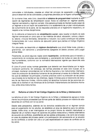 INFORME PARA SEGUNDO DEBATE DEL PROYECTO OE CÓDIGO ORGÁNICO INTEGRAL PENAL
comunales e ind¡viduales, creadas en virtud del principio de separación y ad
para el desarrollo de las actividades y programas previstos por el órgano
En la misma línea, este Libro, desarrolla el sistema de progresividad mediante la
cación de regímenes de rehabilitación social, Estos se clasiflcan en: régimen abierto,
régimen semiabierto y régimen cerrado. Una persona privada de libertad puede pasar de
un régimen a otro en razón del acatamiento o no acatamiento de un plan individualizado
de cumplimiento de la pena, de los requisitos previstos en el reglamento respectivo y el
respeto a las normas disciplinarias.
En lo referente al tratamiento de rehabilitación social, cabe resaltar el diseño de este
régimen enmarcado en cinco ejes en las materias de salud, educación, cultura y depor-
te, laboral, vínculos familiares, reinserción e inclusión; los cuales constituyen los pilares
fundamentales del n uevo s¡stema de ejecución penal que plantea el Código Orgánico
lntegral Penal,
Por otra parte, se desarrolla un régimen disciplinario que prevé faltas leves, graves y
gravíslmas, con sanciones y procedim¡entos apegados al debido proceso para juzgar
dichas faltas.
Finalmente, se prevé algunas reglas sobre repatriación, condiciones para el traslado y
cumplimiento de condenas para extranjeros; y, exonerac¡ón de multas en caso de razo-
nes humanitarias, conforme con la normativa internacional vigente que desarrolla esta
figura jurídica.
EI Libro lll prevé varias normas generales que deberán ser desarrolladas por la regla-
mentación pertinente. Sin embargo, las normas previstas en este Libro buscan, en lo
principal, mantener concordancia con Ia Norma Suprema y los instrumentos internacio-
na¡es de protección de derechos humanos de las personas privadas de la libertad, entre
los que se destacan los principios y buenas prácticas sobre la protección de las perso-
nas privadas de la libertad en las Américas, reglas mín¡mas para el tratamiento de reclu-
sos de las Naciones Unidas, informe sobre los derechos humanos de Ias personas pri-
vadas de Ia libertad en las Américas de la Comisión lnteramericana de Derechos Huma-
nos, entre otros instrumentos.
4.5 Reforma al L¡bro lV del Código Orgánico de la Niñez y Adolescencia
La reforma al Libro IV del Código Orgánico de Ia Niñez y Adolescencia agrupa e incre-
menta los principios procesales que forman parte del debido proceso en materia de ado-
lescentes en conflicto con la Ley penal.
Desde esta perspectiva, además de los derechos establecidos en el régimen común
para el juzgamiento de los adultos, se establece un plus de derechos para los adoles-
centes, entre otros, a ser interrogados en su propio idioma de relación intercultural; a
disponer de un número mayor de opciones de justicia restaurativa y medios alternativos
de solución de conflictos, posibilitando así las sal¡das anticipadas o de cierre del proceso
en aras de alejarse del proceso penal; a la participación del adolescente en la soluc¡ón
de los conflictos; a contar con una o un juez especializado en casos de conflicto con la
ley penal.
ñü,ilá%
S E C R E TA R IA
comisión de Jusrica y EskJcl-ra dÉlEÉrEdo l4 d€ ocubr€ de2Ot3lPás$21de3t n/,t
 