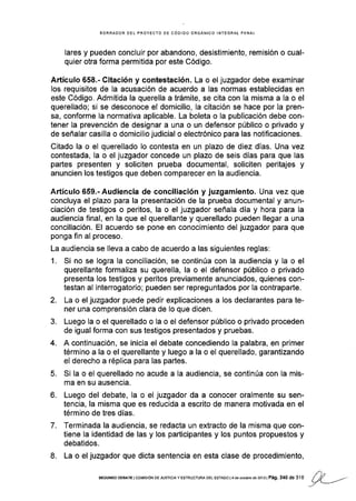 BORRAOOR DEL EROYECTO DE CÓOIGO ORGÁNICO INTEGRAL PENAL
lares y pueden concluir por abandono, desistimlento, remisión o cual-
quier otra forma permitida por este Código.
Artículo 658"- Citación y contestación. La o el juzgador debe examinar
los requisitos de la acusación de acuerdo a las normas establecidas en
este Código. Admitida la querella a trámite, se cita con la misma a la o el
querellado; si se desconoce el domicilio, la citación se hace por la pren-
sa, conforme la normativa aplicable. La boleta o la publicación debe con-
tener la prevención de designar a una o un defensor público o privado y
de señalar casilla o domicilio judicial o electrónico para las notificaciones.
Citado la o el querellado lo contesta en un plazo de diez días. Una vez
contestada, la o el juzgador concede un plazo de seis días para que las
partes presenten y soliciten prueba documental, soliciten peritajes y
anuncien los testigos que deben comparecer en la audiencia.
Artículo 659-- Audiencia de conciliación y juzgamiento. Una vez que
concluya el plazo para la presentación de la prueba documental y anun-
ciación de testigos o peritos, la o el juzgador señala día y hora para la
audiencia final, en la que el querellante y querellado pueden llegar a una
conciliación. El acuerdo se pone en conocimiento del juzgador para que
ponga fin al proceso.
La audiencia se lleva a cabo de acuerdo a las siguientes reglas:
1. Si no se logra la conciliación, se continúa con la audiencia y la o el
querellante formaliza su querella, la o el defensor público o privado
presenta los testigos y peritos previamente anunciados, quienes con-
testan al interrogatorio; pueden ser repreguntados por Ia contraparte.
2. La o el juzgador puede pedir explicaciones a los declarantes para te-
ner una comprensión clara de Io que dicen.
3. Luego la o el querellado o la o el defensor públlco o privado proceden
de igual forma con sus testigos presentados y pruebas.
4. A continuación, se inicia el debate concediendo la palabra, en primer
término a la o el querellante y luego a la o el querellado, garantizando
el derecho a réplica para las partes.
5. Si la o el querellado no acude a la audiencia, se continúa con Ia mis-
ma en su ausencia.
6. Luego del debate, la o el juzgador da a conocer oralmente su sen-
tencia, la misma que es reducida a escrito de manera motivada en el
término de tres días.
7. Terminada la audiencia, se redacta un extracto de la misma que con-
tiene la identidad de las y los participantes y los puntos propuestos y
debatidos.
8. La o el juzgador que dicta sentencia en esta clase de procedimiento,
./).,
SEGUNDo DEBATE I coMrsróN DE JUsrcrA y EsrRr.lcruRA DEL Esraoo | 4 de oclúbrc de 2013 | Pá9. 240 de 31 6 / /,Í ,.¿-
.7v
 