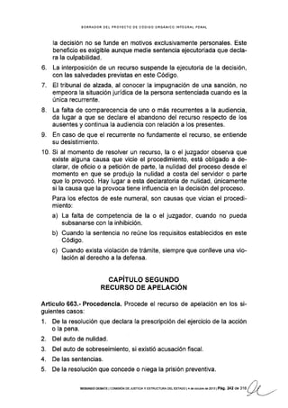 BORRADOR DEL PROYECTO DE CÓDIGO ORGÁNICO INfEGRAL PENAL
la decisión no se funde en motivos exclusivamente personales. Este
beneflcio es exigible aunque medie sentencia ejecutoriada que decla-
ra la culpabilidad.
6. La interposición de un recurso suspende la ejecutoria de la decisión,
con las salvedades previstas en este Código.
7. El trlbunal de alzada, al conocer la impugnación de una sanción, no
empeora la situación jurídica de la persona sentenciada cuando es Ia
única recurrente.
8. La falta de comparecencia de uno o más recurrentes a la audiencia,
da lugar a que se declare el abandono del recurso respecto de los
ausentes y continua la audiencia con relación a los presentes.
9. En caso de que el recurrente no fundamente el recurso, se entiende
su desistimiento.
10. Si al momento de resolver un recurso, la o el juzgador observa que
existe alguna causa que vicie el procedimiento, está obligado a de-
clarar, de oficio o a petición de parte, la nulidad del proceso desde el
momento en que se produjo la nulidad a costa del servidor o parte
que lo provocó. Hay lugar a esta declaratoria de nulidad, únicamente
si la causa que la provoca tiene influencia en la decisión del proceso.
Para los efectos de este numeral, son causas que vician el procedi-
miento:
a) La falta dé competencia de la o el juzgador, cuando no pueda
subsanarse con la inhibición.
b) Cuando la sentencia no reúne los requisitos establecidos en este
Código.
c) Cuando exista violación de trámite, siempre que conlleve una vio-
lación al derecho a la defensa.
CAPíTULO SEGUNDO
RECURSO DE APELACIÓN
Artículo 663.- Procedencia. Procede el recurso de apelación en los si-
guientes casos:
1. De la resolución que declara la prescripción del ejercicio de la acción
o la pena.
2. Del auto de nulidad.
3. Del auto de sobreseimiento, si existió acusación fiscal,
4. De las sentencias.
5. De la resolución que concede o niega la prisión preventiva.
l)SEGUNDO DEBATE I COr¡rSróN DE JUSTTCTA Y ESTRUCTURA DEL ESTADO | 4 dé oclubre de 2l't3lPág, 242 ae Ua / //J-/ | -./
 