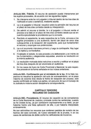 BORRADOR DEL PROYECTO OE CÓDIGO ORGANICO INTEGRAL PENAL
A,rtículo 664.'Trámite. El recurso de apelación puede interponerse por
los sujetos procesales, de acuerdo con las siguientes reglas:
1. Se interpone ante la o el juzgador o tribunal dentro de los tres dÍas de
notificado el auto o sentencia, mediante escrito.
2. La o el juzgador o tribunal, resuelve sobre la admisión del recurso en
el plazo de tres días contados desde su interposición.
3. De admitir el recurso a trámite, la o el juzgador o tribunal remite el
proceso a la Sala en el plazo de tres días contados desde que se en-
cuentra ejecutoriada la providencia que lo concede.
4. Recibido el expediente, la sala respectiva de la Corte, convoca a los
sujetos procesales a una audiencia, dentro del plazo de cinco días
subsiguientes a la recepción del expediente, para que fundamenten
el recurso y expongan sus pretensiones.
5. La o el recurrente interviene primero y luego Ia contrapade. Hay lugar
a la réplica y contraréplica.
6. Finalizado el debate, la sala procede a la deliberación y en mérito de
los fundamentos y alegaciones expuestas, anuncia su resolución en
la misma audiencla.
7. La resolución motivada debe reducirse a escrito y notificar en el plazo
de tres días después de ser anunciada en audiencia.
L En los casos de fuero de Corte Provincial o Nacional, la sala respec-
tiva procede en la forma señalada en los incisos anteriores.
Artículo 665.- Confirmación por el ministerio de la ley. Si la Sala res-
pectiva no resuelve la apelación del auto de sobreseimiento, en el plazo
máximo de sesenta días desde la fecha de recepción del proceso, este
queda confirmado en todas sus pades, sin perjuicio de que el Consejo de
la Judicatura inicia la acción disciplinaria correspondiente.
GAPíTULO TERCERO
RECURSO DE CASACIÓN
Artículo 666.- Procedencia. El recurso de casación es de competencia
de la Corte Nacional de Justicia y procede contra las sentencias, cuando
se ha violado la ley, ya por contravenir expresamente a su texto, ya por
haberse hecho una falsa aplicación de ella, o por haberla interpretado
erróneamente.
No son admisibles los recursos que contienen pedidos de revisión de los
hechos del caso concreto, de nueva valoración de la prueba, ni en los
casos de sentenclas de doble conforme ratificatorias de inocencia.
t1
sEGuNDo DEBArE l co[4rs¡óN DE JUsrcrA y ESTRUcruM oEL EsrADo l 4 de ocrubre de 2ol3 ] Pág. 243 de 31É J .r"
L/L__,.
 