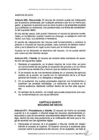 BORRADOR DEL PROYECTO DE CÓOIGO ORGÁNICO INTEGRAL PENAL
audiencia de juicio.
Artículo 669.- Recurrente. El recurso de revisión puede ser interpuesto
por la persona condenada, por cualquier persona o por la o el mismo juz-
gador, si aparece la persona que se creÍa muerta o se presentan pruebas
que justifiquen su existencia, con posterioridad a la fecha del cometimien-
to del supuesto delito.
En los demás casos, solo puede interponer el recurso la persona conde-
nada y si ha fallecido, pueden hacerlo su cónyuge, su pareja en unión de
hecho, sus hijos, sus parientes o herederos.
El escrito de interposición del recurso está fundamentado y contiene la
petición o inclusión de nuevas pruebas, caso contrario se declara inadmi-
sible y se Io desecha sin lugar a uno nuevo por la misma causa.
Cuando se ha declarado el abandono del recurso, no se puede admitir
uno nuevo por las mismas causas.
Artículo 670.- Trámite. El recurso de revisión debe tramitarse de acuer-
do con las siguientes reglas:
1. Recibido el expediente, en el plazo máximo de cinco días, se pone
en conocimiento de las partes la recepción del proceso y en la misma
providencia se señala día y hora en que se celebra la audiencia.
2. Si la revisión es de una sentencia dictada en un proceso de ejercicio
público de la acción, se cuenta con la intervención de la o el fiscal
general del Estado, o su delegada o delegado.
3. En la audiencia, los sujetos procesales exponen sus fundamentos y
practican las pruebas solicltadas. La resolución se anuncia en la
misma audiencia, debiendo notificar dentro de los tres días siguien-
tes.
4. El rechazo de la revisión, no impide que pueda proponerse una nue-
va, fundamentada en una causa diferente.
CAPITULO QUINTO
RECURSO DE HECHO
Artículo 671.- Procedencia y trámite. El recurso de hecho se concede
cuando la o el juzgador o tribunal niega los recursos oportunamente in-
terpuestos y que se encuentran expresamente determinados en este Có-
digo, dentro los tres días posteriores a la notificación del auto que lo nie-
ga de acuerdo con las siguientes reglas:
1. lnterpuesto el recurso, la o el juzgador o tribunal, remite sin ningún
trámite el proceso al superior. El superior convoca a audiencia para
conocer sobre la procedencia del recurso. Si es aceptado, se trata el
SEGUNDo DEBATE I coMrsróN DE JUsrcJA y ESTRUCTURA DEL EsrADo | 4 dé ocrubrs de 2or 3 | Pá9. 245 de 3'l
 