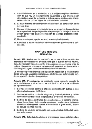 EORRADOR DEL PROYECTO DE CóD¡GO ORGANICO INTEGRAL PENAL
7. En caso de que, en la audiencia, la o el juzgador llegue a la convic-
ción de que hay un incumplimiento injustificado y que amerita dejar
sin efecto el acuerdo, lo revoca, y ordena que se continúe con el pro-
ceso conforme con las reglas del procedimiento ordinario.
8. El plazo máximo para cumplir con los acuerdos de conciliación es de
noventa días.
9. Durante el plazo para el cumplimiento de los acuerdos de conciliación
se suspende el tiempo imputable a la prescripción del ejercicio de la
acción penal y los plazos de duración de la etapa procesal corres-
pondiente.
10. No se admite prórroga del término para cumplir el acuerdo
11. Revocada el acta o resolución de conciliación no puede volver a con-
cederse.
CAPITULO TERCERO
MEDIACIÓN
Artículo 676.- Mediación. La mediación es un mecanismo de solución
alternativo de conflictos del proceso penal por el cual un tercero neutral,
Ilamado mediador trata de permitir el intercambio de opiniones entre la
víctima y la persona procesada para que confronten sus puntos de vista y
con su ayuda, logren solucionar el conflicto que les enfrenta.
La mediación puede referirse a la reparación, restitución o resarcimiento
de los perjuicios causados; realización o abstención de determinada con-
ducta, o petición de disculpas públlcas.
Artículo 677.- Procedencia. La mediación penal procede, cuando la
pena prevista para la infracción no excede de cinco años, a excepción de
los siguientes casos:
1. Se trate de delitos contra la eficiente administración pública o que
afecten los intereses del Estado.
2. Se trate de delitos contra la integridad y libertad personal y delitos
contra la integridad sexual y reproductiva o violencia intrafamiliar.
3. Se trate de delitos contra los derechos humanos, el derecho interna-
cional humanitario, delincuencia organizada, producción o tráfico de
sustancias catalogadas sujetas a fiscalización a gran escala, lavado
de activos o delitos de odio.
4. Se trate de un delito sancionado con pena privativa de libertad supe-
rior a cinco años.
Articulo 678.- Solicitud. La víctima o el procesado puede solicitar a la o
t)SEGUNDo DEBATE I col¡rstóN DE JUslctA y EsrRUcruM oEL ESTADo ] 4 de octubre de 2ot3 | Pá9. 24I O. tay
/ / ,.._
l/-,/l ---''
 