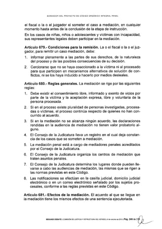 BORRADOR DEL PROYECTO DE CÓDIGO ORGANICO INTEGRAL PENAL
el fiscal o la o el juzgador el someter el caso a mediación, en cualquier
momento hasta antes de Ia conclusión de la etapa de instrucción.
En los casos de niñas, niños o adolescentes y víctimas con incapacidad,
sus representantes legales deben participar en la mediación.
Artículo 679.- Condiciones para la remisión. La o el fiscal o la o el juz-
gador, para remitir un caso mediación, debe:
1. lnformar plenamente a las partes de sus derechos, de la naturaleza
del proceso y de las posibles consecüencias de su decisión.
2. Cerciorarse que no se haya coaccionado a la vÍctima ni al procesado
para que pañicipen en mecanismos alternativos de solución de con-
flictos, ni se los haya inducido a hacerlo por medios desleales.
Artículo 680.- Reglas generales. La mediación se rige por las siguientes
reglas:
1. Debe existir el consentimiento libre, informado y exento de vicios por
parte de Ia víctima y la aceptación expresa, libre y voluntaria de la
persona procesada.
2. Si en el proceso existe pluralidad de personas investigadas, procesa-
das o víctimas, el proceso continúa respecto de quienes no han con-
currido al acuerdo.
3. Si en la mediación no se alcanza ningún acuerdo, las declaraciones
rendidas en la audiencia de mediación no tienen valor probatorio al-
guno.
4. El Consejo de la Judicatura lleva un registro en el cual deja constan-
cia de los casos que se someten a mediación.
5. La mediación penal está a cargo de mediadores penales acreditados
por el Consejo de la Judicatura.
6. El Consejo de la Judicatura organiza los centros de mediación que
traten asuntos penales.
7. El Consejo de la Judicatura determina los lugares donde pueden lle-
varse a cabo las audiencias de mediación, Ias mismas que se rigen a
las normas previstas en este Código.
8. Las notificaciones se efectúan en la casilla judicial, domicilio judicial
electrónico o en un correo electrónico señalado por los sujetos pro-
cesales, conforme a las reglas previstas en este Código.
Artículo68l.-Efectos de la mediación. El acuerdo al que se llegue en
la mediación tiene los mismos efectos de una sentencia ejecutoriada.
sEGUNoo DEBATE tcorv,rsróN DE JUSrcrAy ESTRUoTURA DEL EsrADo t4 de ocrlrbr§ de 2013 | Pág, 2 49 d.3í
')1
tx=---
 