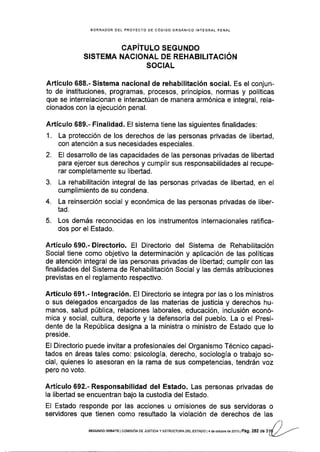 BORRADOR OEL PROYECTO DE CóDIGO ORGÁNICO INTEGRAL PENAL
CAPíTULO SEGUNDO
SISTEMA NACIONAL DE REHABILITACIÓN
SOCIAL
Artículo 688." Sistema nacional de rehabilitación social. Es el conjun-
to de instituciones, programas, procesos, principios, normas y políticas
que se interrelacionan e interactúan de manera armónica e integral, rela-
cionados con la ejecución penal.
Artículo 689.- Finalidad. El sistema tiene las siguientes finalidades:
1. La protección de los derechos de las personas privadas de libertad,
con atención a sus necesidades especiales.
2. El desarrollo de las capacidades de las personas privadas de libertad
para ejercer sus derechos y cumplir sus responsabilidades al recupe-
rar completamente su libeñad.
3. La rehabilitación integral de las personas privadas de libertad, en el
cumplimiento de su condena.
4. La reinserción social y económica de las personas privadas de liber-
tad.
5. Los demás reconocidas en los instrumentos internacionales ratifica-
dos por el Estado.
A.rtículo 690.- Directorio. El Directorio del Sistema de Rehabilitación
Social tiene como objetivo la determinación y aplicación de las políticas
de atención integral de las personas privadas de libertad; cumplir con las
finalidades del Sistema de Rehabilitación Social y las demás atribuciones
previstas en el reglamento respectivo.
Artículo 691.- lntegración. El Directorio se integra por las o los ministros
o sus delegados encargados de las materias de justicia y derechos hu-
manos, salud pública, relaciones laborales, educación, inclusión econó-
mica y social, cultura, deporte y la defensoría del pueblo. La o el Presi-
dente de la República designa a la ministra o ministro de Estado que lo
pres¡de.
El Directorio puede invitar a profesionales del Organismo Técnico capaci-
tados en áreas tales como: psicología, derecho, sociología o trabajo so-
cial, quienes lo asesoran en la rama de sus competencias, tendrán voz
pero no voto.
Artículo 692.- Responsabilidad del Estado. Las personas privadas de
la libertad se encuentran bajo la custodia del Estado.
El Estado responde por las acciones u omisiones de sus servidoras o
servidores que tienen como resultado la violación de derechos de las
SEGUNDO DEBATE I COt¡tStÓN DE JUST|C|A Y ESTRUCTURA DEL ESTADO I 4 de oar:Ure ae ZOra ¡ Pá9. 252 de 3
 