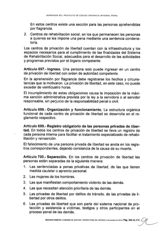 BORRADOR DEL PROYECfO DE CÓD¡GO ORGANICO INTEGRAL PENAL
En estos centros existe una sección para las personas aprehendidas
por flagrancia.
2. Centros de rehabilitación social, en los que permanecen las personas
a quienes se les impone una pena mediante una sentencia condena-
toria.
Los centros de privación de libertad cuentan con la infraestructura y los
espacios necesarios para el cumplimiento de las finalidades del Sistema
de Rehabilitación Social, adecuados para el desarrollo de las actividades
y programas previstos por el órgano competente.
Artículo 697.- lngreso. Una persona solo puede ingresar en un centro
de privación de libertad con orden de autoridad competente.
En la aprehensión por flagrancia debe registrarse los hechos y circuns-
tancias que la motivaron. La privación de libertad, en este caso, no puede
exceder de veinticuatro horas.
El incumplimiento de estas obligaciones causa la lmposición de la máxi-
ma sanción administrativa prevista por la ley a la servidora o al servidor
responsable, sin perjuiclo de la responsabilidad penal o civil.
Artículo 698.- Organización y funcionamiento. La estructura orgánica
funcional de cada centro de privación de libertad se desarrolla en el re-
glamento respectivo.
Artículo 699.- Registro obligatorio de las personas privadas de liber-
tad. En todos los centros de privación de libertad se lleva un registro de
' cada persona ¡nterna para facilitar el tratamiento especializado de rehabi-
litación y reinserclón.
El fallecimiento de una persona privada de libertad se anota en los regis-
tros correspondientes, dejando constancia de la causa de su muerte.
Artículo 700.- Separación. En los centros de privación de libertad las
personas están separadas de la siguiente manera:
1. Las sentenciadas a penas privativas de libertad, de las que tienen
medida cautelar o apremio personal.
2. Las mujeres de los hombres.
3. Las que manifestan comportamiento violento de las demás.
4. Las que necesitan atención prioritaria de las demás.
5. Las privadas de libertad por delitos de tránsito, de las privadas de li-
bertad por otros delitos.
6. Las privadas de libertad que son parte del sistema nacional de pro-
tección y asistencia a víctimas, testigos y otros participantes en el
proceso penal de las demás.
/'-1
SEGUNDo DEBATE lcorürsróN DE JUST|C|Ay ESTRUCTUM DEL ESTADo l4 deocrubrcd62o13lPá9. 254 de316 (,*l
_/t
 