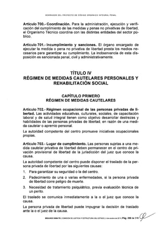 BORRADOR DEL PROYECTO DE CÓDIGO ORGÁNICO INTEGRAL PENAL
Artículo 700.- Coordinación. Para la administración, ejecución y verif-
cación del cumplimiento de las medidas y penas no privativas de libertad,
el Organismo Técnico coordina con las distintas entidades del sector pú-
blico.
Artículo701 .-lncumplimiento y sanciones. El órgano encargado de
ejecutar la medida o pena no privativa de libertad presta los medios ne-
cesarios para garantizar su cumplimiento. La inobservancia de esta dis-
posición es sancionada penal, civil y administrativamente.
TITULO IV
REGIMEN DE MEDIDAS CAUTELARES PERSONALES Y
REHABIL¡TAC¡ÓN SOCIAL
CAPITULO PRIMERO
RÉGIMEN DE MEDIDAS CAUTELARES
Artículo 702.- Régimen ocupacional de las personas privadas de li-
bertad. Las actividades educativas, culturales, sociales, de capacitación
laboral y de salud integral tienen como objetivo desarrollar destrezas y
habilidades de las personas privadas de libeñad, en razón de una medi-
da cautelar o apremio personal.
La autoridad competente del centro promueve iniciativas ocupacionales
propias.
Artículo 703.- Lugar de cumplimiento. Las personas sujetas a una me-
dida cautelar privativa de libertad deben permanecer en el centro de pri-
vación provisional de libertad de la jurisdicción del juez que conoce la
causa.
La autoridad compétente del centro puede disponer el traslado de la per-
sona privada de libertad por las siguientes causas:
1. Para garantizar su seguridad o la del centro.
2. Padecimiento de una o varias enfermedades, si la persona privada
de libertad corre peligro de muerte.
3. Necesidad de tratamiento psiquiátrico,
un perito.
El traslado se comunica inmediatamente
causa.
La persona privada de libertad puede impugnar la decisión de traslado
ante la o el juez de la causa.
previa evaluación técnica de
a la o el juez que conoce la
.'Y') ,,''
SEGUNDO DEBATE ICOMISION DE JUSTICIAY ESTRUCTURA DEL ESTADO I4deoctubE de:O13IPág. 256 A.XA L{-./
/
 