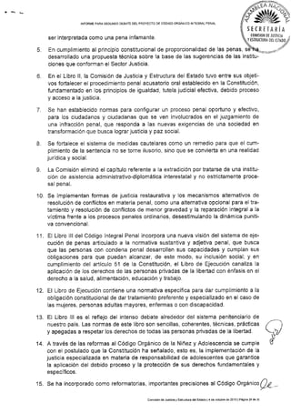 INFOR¡¡E PARA SEGUNDO OEBATE DEL PROYECTO DE CóDIGO ORGÁNICO INfEGRAL PENAL
ser interpretada como una pena ¡nfamante.
S E C R E TA R iA
(0t!4tstoN DE JUST|0rl
Y TSTRUCIURA DEL TSTADO
o.
o
6.
7.
desarrollado una propuesta técnica sobre la base de las sugerencias de las institu-
ciones que conforman el Sector Justicia.
En el Libro ll, la Comisión de Justicia y Estructura del Estado tuvo entre sus objeti-
vos fortalecer el procedimiento penal acusatorio oral establecido en la Constitución,
fundamentado en los princip¡os de igualdad, tutela judicial efectiva, debido proceso
y acceso a la justicia.
Se han establecido normas para configurar un proceso penal oportuno y efectivo,
para los ciudadanos y ciudadanas que se ven involucrados en el juzgamiento de
una infracción penal, que responda a Ias nuevas exigencias de una sociedad en
transformación que busca lograr justic¡a y paz social.
Se fortalece el sistema de medidas cautelares como un remedio para que el cum-
plimiento de la sentencia no se torne ¡lusorio, sino que se conv¡erta en una realidad
jurÍd¡ca y social.
La Comisión elim¡nó el capÍtulo referente a la extradición por tratarse de una ¡nstitu-
ción de asistencia administrativo-diplomática interestatal y no estrictamente proce-
§.ll pEr rcr¡.
Se implementan formas de justic¡a restaurativa y los mecanismos alternativos de
resolución de conflictos en materia penal, como una alternativa opcional para el tra-
tamiento y resolución de conflictos de menor gravedad y la reparación integral a la
víctima frente a los procesos penales ordinarios, desestimulando la dinámica puniti-
va convencional,
EI Libro lll del Código Integral Penal incorpora una nueva visión del sistema de eje-
cución de penas articulado a la normat¡va sustantiva y adjetiva penal, que busca
que las personas con condena penal desarrollen sus capacidades y cumplan sus
obligaciones para que puedan alcanzar, de este modo, su inclusión social; y en
cumplimiento del artículo 5l de la Constitución, el Libro de Ejecución canaliza la
aplicación de Ios derechos de las personas privadas de la libertad con énfasis en el
derecho a la salud, alimentac¡ón, educación y trabajo.
El Libro de Elecución cont¡ene una normativa específlca para dar cumplimiento a la
obligación constitucional de dar tratamiento preferente y especializado en el caso de
las mujeres, personas adultas mayores, enfermas o con discapacidad.
EI Libro lll es el reflejo del intenso debate alrededor del sistema penitenciario de
nuestro país. Las normas de este libro son sencillas, coherentes, técnicas, prácticas
y apegadas a respetar los derechos de todas Ias personas privadas de la libertad.
A través de las reformas al Código Orgánico de la Niñez y Adolescencia se cumple
con el postulado que la Constitución ha señalado, esto es, la implementación de la
justicia especializada en materia de responsabilidad de adolescentes que garantice
la aplicación del debido proceso y la protección de sus derechos fundamentales y
específicos.
10.
11.
tl
.1e
14.
15. Se ha incorporado como reformatorias, importantes precis¡ones al Código Orgánico Q¿ -
Cómlsión de Juslicia y EskuciuÉ delEslado l4 de oclubro de 2013 l Pág¡na 29 de 3r
 