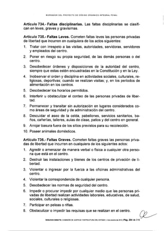 BORRADOR DEL PROYECTO DE CÓOIGO ORGANICO ¡NfEGRAL PENAL
Artículo 734.' Faltas disciplinarias. Las faltas disciplinarias se clasifi-
can en leves, graves y gravísimas.
Artículo 735.- Faltas Leves. Cometen faltas leves las personas privadas
de libertad que ¡ncurren en cualquiera de los actos siguientes:
1. Tratar con irrespeto a las visitas, autoridades, servidoras, servidores
y empleados del centro.
2. Poner en riesgo su propia seguridad, de las demás personas o del
centro.
3. Desobedecer órdenes y disposiciones de la autoridad del centro,
siempre que estas estén encuadradas en la Constitución y en la Ley.
4. lnobservar el orden y disciplina en actividades sociales, culturales, re-
ligiosas, deportivas; cuando se realizan visitas; y, en los períodos de
alimentación en los centros.
5. Desobedecer los horarios permitidos.
6. lnterferir u obstaculizar el conteo de las personas privadas de liber-
tad.
7. Permanecer y transitar sin autorización en lugares considerados co-
mo áreas de seguridad y de administración del centro,
L Descuidar el aseo de la celda, pabellones, servicios sanitarios, ba-
ños, cañerías, talleres, aulas de clase, patios y del centro en general.
9. Arrojar basura fuera de los sitios previstos para su recolección.
10. Poseer animales domésticos.
Artículo 736.- Faltas Graves. Cometen faltas graves las personas priva-
das de libertad que incurren en cualquiera de los siguientes actos:
1. Agredir o amenazar de manera verbal o física a cualquier otra perso-
na que está en el centro.
2. Destruir las instalaciones y bienes de los centros de privación de li-
bertad.
3. Violentar o ingresar por la fuerza a las oficinas administrativas del
centro.
4. Violentar la correspondencia de cualquier persona.
5. Desobedecer las normas de seguridad del centro.
6. lmpedir o procurar impedir por cualquier medio que las personas pri-
vadas de libertad realizan actividades laborales, educativas, de salud,
sociales, culturales o religiosas.
7. Participar en peleas o riñas.
8. Obstaculizar o impedir las requisas que se realizan en el centro.
sEGuNDo oEBATE lcorúrsróN DE JUsTrcrA y ESf RUcf uRA DEL ESTADo 4 d€ ocrub¡e d62or3lPá9.264 de 3'16
/ v)I L/ ,,/-
x-----'
 