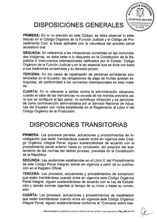 6'-ffib,+ &ril Ye
SECRETAB¡T] BELATOB
COT4JSION ESPECJA IZqLTA DE
JUSIOIAY ESTIII]CTURA
Ñ DEL ESTADO 2DISPOSICIONES GEN ERALES
PRIMERA: En Io no previsto en este Código, se debe observar lo esta-
blecido en el Código Orgánico de la Función Judicial y el Código de Pro-
cedimiento Civil, si fuese aplicable con Ia naturaleza del proceso penal
acusatorio oral.
SEGUNDA: En referencia a las infracciones cometidas en las comunida-
des indígenas, se debe estar a Io dispuesto en la Constitución de la Re-
pública e instrumentos internacionales ratificados por el Estado, Código
Orgánico de la Función Judicial y en la ley especial que se dicte con base
a sus tradiciones ancestrales y su derecho propio.
TERCERA: En los casos de repatriación de personas extranjeras sen-
tenciadas en el Ecuador, las obligaciones de pago de multas quedan ex-
tinguidas, de conformidad a los convenios internacionales en esta mate-
ria.
CUARTA: En lo referente a delitos contra la administración aduanera,
cuando el valor de las mercancías no exceda de los montos previstos pa-
ra que se configure el tipo penal, no constituye infracción y es sanciona-
da como contravención administrativa por el Servicio Nacional de Adua-
nas del Ecuador con multa establecida en el Reglamento al Libro V del
Código Orgánico de la Producción.
DISPOSIC!ON ES TRANSITORIAS
PRIMERA: Los procesos penales, actuaciones y procedimientos de in-
vestigación que estén tramitándose cuando entre en vigencia este Códi-
go Orgánico lntegral Penal, siguen sustanciándose de acuerdo con el
procedimiento penal anterior hasta su conclusión, sin perjuicio del aca-
tamiento de las normas del debido proceso, previstas en la Constitución
de la República.
SEGUNDA: Las audiencias establecidas en el Libro ll: del Procedimiento
de este Código Penal lntegral, entran en vigencia a partir de su publica-
ción en el Registro Oficial.
TERCERA: Los procesos, actuaciones y procedimientos de extradición
que estén tramitándose cuando entre en vigencia este Código Orgánico
Penal lntegral, siguen sustanciándose de acuerdo con la Ley de Extradi-
ción y demás normas vigentes al tiempo de su inicio y hasta su conclu-
sión.
CUARTA: Los procesos, actuaciones y procedimientos de repatriación
que estén tramitándose cuando entre en vigencia este Código Orgánico
lntegral Penal, siguen sustanciándose conforme al "Convenio sobre tras-
SEGUNDo DEEATE lcoMrsróN DE JUsTrctAy ESTRUoTUF|A DEL ESTADO l4 de octubr€ d€ 2012 | Pá9. 268 de 316
 