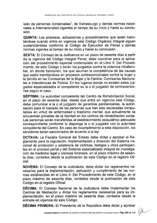 BORRADOR DEL PROYECfO EE CóDIGO ORGÁNICO INfEGRAL PENAL
lado de personas condenadas", de Estrasburgo y demás normas nacio-
nales e internacionales vigentes al tiempo de su inicio y hasta su conclu-
sión.
QUINTA: Los procesos, actuaciones y procedimientos que estén trami-
tándose cuando entre en vigencia este Código Orgánico lntegral siguen
sustanciándose conforme al Código de Ejecución de Penas y demás
normas vigentes al tiempo de su inicio y hasta su conclusión.
SEXTA: EI Consejo de la Judicatura en un plazo de sesenta días a partir
de la vigencia del Código lntegral Penal, debe coordinar para Ia aplica-
ción del procedimiento especial contemplado en el Libro ll: Del Procedi-
miento, de este Código y serán los juzgados contra la violencia intrafami-
liar, en donde funcionen, los que asuman Ia competencia de las causas
que estén tramitándose en procesos contravencionales contra la mujer y
la familia en las Comisarias de la Mujer y la Familia, Comisarias Naciona-
les e lntendencias de Policía. En los lugares donde no exlstan estos juz-
gados especializados el competente es la o el juzgador de contravencio-
nes según el caso.
SÉplUtl: La autoridad competente del Centro de Rehabilitación Social,
en el plazo de sesenta días, desde que entre en vigencia este Código,
debe comunicar a la o el juzgador de garantías penitenciarias, la autori-
zación para el traslado de las personas que han sido declaradas inimpu-
tables en virtud de enfermedad o trastorno mental, que actualmente se
encuentren privadas de la libertad en los centros de rehabilitación social.
Las personas serán transferidas al establecimiento psiquiátrico adecuado
correspondiente conforme lo disponga la o el juzgador con la autoridad
competente del Centro. En caso de incumplimiento a esta disposición, los
servidores serán sancionados de acuerdo a Ia ley.
OCTAVA: La Fiscalía General del Estado debe dictar y aprobar el Re-
glamento parala regulación, implementación y dirección del Sistema na-
cional de protección y asistencia de víctimas, testigos y otros participan-
tes en el proceso penal y del Sistema especializado integral de investiga-
ción de medicina legal y ciencias forenses, en el plazo máximo de sesen-
ta días, contados desde la publicaclón de este Código en el registro Ofi-
cial.
NOVENA: El Consejo de la Judicatura, debe dictar los reglamentos ne-
cesarios para la implementación, aplicación y cumplimiento de las nor-
mas establecidas en el Libro ll: Del Procedimiento de este Código, en el
plazo máximo de sesenta días, contados desde la publicación de este
Código en el registro Oficial.
DÉCIMA: El Consejo Nacional de la Judicatura debe implementar los
Centros de Mediación y dictar los reglamentos necesarios para su im-
plementación, en el plazo máximo de sesenta días, contados desde la
entrada en vigencia de este Código.
DÉCIMA PRIMERA: El Presidente de la República debe dictar y aprobar
SEGUNDO OEBATE ICOf¡ISIÓN DE JUSTICIAY ESTRUCTURA DEL ESTADO I4 dE OCiUbTE dE2O13 Pá9.269 dC 316
 