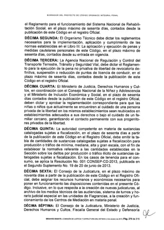 BORRADOR DEL PROYECTO DE CÓDIGO ORGÁN¡CO INTEGRAL PENAL
el Reglamento para el funcionamiento del Sistema Nacional de Rehabili-
tación Social, en el plazo máximo de sesenta días, contados desde la
publicación de este Código en el registro Oficial.
DECIMA SEGUNDA: El Organismo Técnico debe dictar los reglamentos
necesarios para la implementación, aplicación y cumplimiento de las
normas establecidas en el Libro lll: La aplicación y ejecución de penas y
medidas cautelares personales de este Código, en el plazo máximo de
sesenta días, contados desde su entrada en vigencia.
DÉCIMA TERCERA: La Agencia Nacional de Regulación y Control del
Transporte Terrestre, Tránsito y Seguridad Vial, debe dictar el Reglamen-
to para Ia ejecución de la pena no privativa de libertad de revocatoria de-
finitiva, suspensión o reducción de puntos de licencia de conducir, en el
plazo máximo de sesenta días, contados desde la publicación de este
Código en el registro Oficial.
DÉCIMA CUARTA: El Ministerio de Justicia, Derechos Humanos y Cul-
tos, en coordinación con el Consejo Nacional de Ia Niñez y Adolescencia
y el Ministerio de lnclusión Económica y Social, en el plazo de sesenta
días contados desde la publicación de este Código en el registro Oficial,
deben dictar y aprobar la reglamentación correspondiente para que las
niñas o niños que actualmente se encuentren al cuidado de una persona
privada de la libertad en los mismos establecimientos sean reubicados en
establecimlentos adecuados a sus derechos o bajo el cuidado de un fa-
miliar cercano, garantizando el contacto permanente con sus progenito-
res privados de la libertad.
DÉCIMA QUINTA: La autoridad competente en materia de sustancias
catalogadas sujetas a fiscalización, en el plazo de sesenta días a partir
de la publicación de este Código en el Registro Oficial, debe emitir la ta-
bla de cantidades de sustancias catalogadas sujetas a fiscalización para
producción o tráfico de mínima, mediana, alta y gran escala, con el fin de
establecer la normativa referente a las cantidades establecidas en Ia
Sección sobre los delitos por producción o tráfico ilícito de sustancias ca-
talogadas sujetas a fiscalización. En los casos de tenencia para el con-
sumo, se aplica Ia Resolución No. 001 CONSEP-CD-20'13, publicada en
el Segundo Suplemento No. 19 de 20 de junio de 2013.
DÉCIMA SEXTA: El Consejo de la Judicatura, en el plazo máximo de
noventa días a partir de la publicación de este Código en el Registro Ofi-
cial, debe asignar los recursos humanos y económicos necesarios para
poner en funcionamiento las disposiciones contenidas en el presente Có-
digo. lnclusive, en lo que respecta a la creación de nuevas judicaturas, al
archivo de los medios técnicos de las audiencias, sistema de turnos y ho-
rario judicial especial en las unidades de Flagrancias, a la creación y fun-
cionamiento de los Centros de Mediación en materia penal.
DÉclMA SÉPTIMA: El Consejo de la Judicatura, Ministerio de Justicia,
Derechos Humanos y Cultos, Fiscalía General del Estado y Defensoría
SEGUNDo oEBATE I co¡¡ts¡óN DE JUsftc¡A y EsrRUcruRA DEL EsrADo l4 de odubre do 2oi3 | Pá9. 270 de 316
 