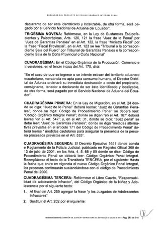 BORRADOR DEL PROYECTO DE CÓDIGO ORGÁNICO INTEGRAL PENAL
declarante de ser éste identificado y localizable, de otra forma, será pa-
gado por el Servicio Nacional de Aduana del Ecuador".
TRGÉSIMA NOVENA: Refórmese, en la Ley de Sustancias Estupefa-
cientes y Psicotrópicas, Arts. 120, 121 la frase "Juez de lo Penal" por
"Juez de Garantías Penales" en el Art. 122, la frase "Ministro Fiscal" por
la frase "Flscal Provincial", en el Art.'123 se lee "Tribunal o Ia correspon-
diente Sala del Fuero" por Tribunal de Garantías Penales o la correspon-
diente Sala de la Corte Provincial o Corte Nacional"
CUADRAGÉSIMA: En el Código Orgánico de la Producción, Comercio e
lnversiones, en el tercer inciso del N1.. 175, dirá:
"En el caso de que se ingrese o se intente extraer del territorio aduanero
ecuatoriano, mercancía no apta para consumo humano, el Director Distri-
tal de Adunas ordenará su inmediata destrucción a costo del propietario,
consignante, tenedor o declarante de ser éste identificado y localizable,
de otra forma, será pagado por el Servicio Nacional de Aduana del Ecua-
dor".
CUADRAGÉSIMA PRIMERA: En la Ley de Migración, en elArt. 24 don-
de se diga: "Juez de lo Penal" deberá leerse: "Juez de Garantías Pena-
les", donde se diga: Código de Procedimiento Penal" se deberá leer:
"Código Orgánico lntegral Penal"; donde se digan "en el Art. 167" deberá
leerse "en el Art. 547"; y, en el Art. 31, donde se dice: "Juez penal" se
debe leer: "Juez de Garantias Penales"; donde se diga "medidas alterna-
tivas previstas en el articulo 171 del Código de Procedimiento Penal" de-
berá leerse " medidas cautelares para asegurar la presencia de la perso-
na procesada previstas en el Art. 535".
CUADRAGÉSIMA SEGUNDA: El Decreto Ejecutivo 1651 donde consta
e Reglamento de la PolicÍa Judicial, publicado en Registro Oficial 368 de
13 de julio de 2001, en losArts.4,5,65 y 89 donde se dice: Código de
Procedimiento Penal se deberá leer: Código Orgánico Penal lntegral,
Reemplácese el texto de la Transitoria TERCERA, por el siguiente: Hasta
la fecha que entre en vigencia el nuevo Código Orgánico Penal lntegral,
los procesos continuarán sustanciándose con el código de Procedimiento
Penal del 2000.
CUADRAGÉSIMA TERCERA: Refórmese el Libro Cuarto, "Responsabi-
lidad de adolescente infractor", del Código Orgánico de la Niñez y Ado-
lescencia por el siguiente texto:
l. Al final del Art. 259 agregar la frase "y los Juzgados de Adolescentes
lnfractores".
2. Sustituir el Art.262 por el siguiente:
/
) ,/
sEGUNDo DEBATE lcoMrsróN DE JUsr¡crAy EsrRUcruRA DEr EsrADo l4de ocrúbÉ de2013lPág.283 de sfo f/
 