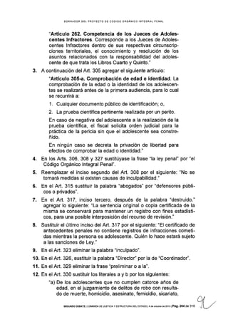 BORRADOR OEL PROYECTO DE CÓDIGO ORGANICO INTEGRAL PENAL
"Artículo 262. Competencia de los Jueces de Adoles-
centes lnfractores. Corresponde a los Jueces de Adoles-
centes lnfractores dentro de sus respectivas circunscrip-
ciones territoriales, el conocimiento y resolución de los
asuntos relacionados con la responsabilidad del adoles-
cente de que trata los Libros Cuarto y Quinto."
3. A continuación del Art. 305 agregar el siguiente artÍculo:
"Artículo 305-a. Gomprobación de edad e identidad. La
comprobación de la edad o la identidad de los adolescen-
tes se realizará antes de la primera audiencia, para lo cual
se recurrirá a:
1. Cualquier documento público de identificación; o,
2. La prueba científica pertinente realizada por un perito.
En caso de negativa del adolescente a la realización de la
prueba científica, el fiscal solicita orden judicial para la
práctica de la pericia sin que el adolescente sea constre-
ñido.
En ningún caso se decreta la privación de libeftad para
efectos de comprobar la edad o identidad."
4. En los Arts. 306, 308 y 327 sustitúyase Ia frase "la ley penal" por "el
Código Orgánico lntegral Penal".
5. Reemplazar el inciso segundo del Art. 308 por el siguiente: "No se
tomará medidas si existen causas de inculpabilidad."
6. En el Art.315 sustituir la palabra "abogados" por "defensores públi-
cos o privados".
7. En el Art.317, inciso tercero, después de la palabra "destruido."
agregar lo siguiente: "La sentencia original o copia certificada de la
misma se conservará para mantener un registro con fines estadÍsti-
cos, para una posible interposición del recurso de revisión."
8. Sustituir el último inciso del Art. 317 por el siguiente: "El certificado de
antecedentes penales no contiene registros de infracciones cometi-
das mientras la persona es adolescente. Quién lo hace estará sujeto
a las sanciones de Ley."
9. En el Art. 323 eliminar la palabra "inculpado".
10. En el Art. 326, sustituir la palabra "Director" por la de "Coordinador".
I l. En el Art. 329 eliminar la frase "preliminar o a la".
12. En el Art. 330 sustituir los literales a y b por los sigu¡entes:
"a) De los adolescentes que no cumplen catorce años de
edad, en el juzgamiento de delitos de robo con resulta-
do de muerte, homicidio, asesinato, femicidio, sicariato,
sEGUNoo DEBATE I cotvtsróN DE JUSTtcta y ES-rRUcruFia DEL EsrADo l4 de ocrubÉ de 2013 | Pá9. 284 de 3'16
 