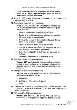 BORRAOOR OEL PROYECTO OE CÓDIGO ORGÁNICO INTEGRA! PENAL
La acumulación procederá únicamente en delitos sancio-
nados por el Código Orgánico lntegral Penal con más de
diez años de privación de libertad."
18. En el Art. 335 sustituir la palabra "enjuiciado" por "procesado" y "el
ofendido" por "la víctima".
19. Reemplazar el Art. 336 por el siguiente:
"Artículo 335. Fiscales de adolescentes infractores.
Los fiscales de adolescentes infractores tienen las siguien-
tes atribuciones:
1. Dirigir la investigación preprocesal y procesal.
2. Decidir si se justifica el ejercicio de la acción penal se-
gún el mérito de su investigación.
3. Procurar las formas de terminación anticipada del pro-
ceso, en los casos que procede.
4. Decidir la remisión, en los casos que proceda.
5. Solicitar el ingreso al sistema de protección de vícti-
mas, testigos y otros sujetos procesales.
6. Dirigir la investigación de la Policía en los casos que
instruye.
7. Las demás funciones que se señala en la Ley."
20. Reemplazar el Art. 337 por el siguiente;
"Artículo 337. La vfctima. La víctima podrá denunciar los
hechos al fiscal, padicipar en el proceso e interponer los
recursos, cuando lo crea necesario para la defensa de sus
intereses. "
21. Reemplazar el Art. 340 por el siguiente:
"Artículo 340. Etapas. El proceso para el juzgamiento del
adolescente tiene estas etapas:
1. lnstrucción.
2. Evaluación y Preparatoria de Juicio.
3. Juicio."
22. Enla Sección Primera del capítulo segundo, Título lV, del Libro Cuar-
to sustituir "La etapa de investigación procesal" por "lnvestigación
previa e Instrucción".
23. Reformar el Art. 342 por el siguiente:
"Artículo 342. lnvestigación previa. Antes de iniciar la
instrucción, el fiscal podrá investigar los hechos que por
SEGUNoo DEBATE lcor4¡sóN DE JUSrcrAy ESTRUCTURA DEL ESTADo l4 de oclubre de2o13 | Pá9. 286 de 3 f6
 