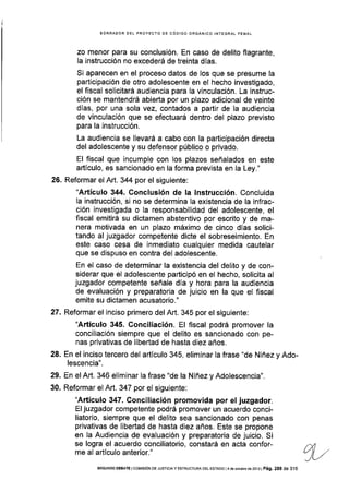 BORRAOOR DEL PROYECTO DE CÓDIGO ORGÁNICO ¡NTEGRAL PENAL
zo menor para su conclusión. En caso de delito flagrante,
la instrucción no excederá de treinta d[as.
Si aparecen en el proceso datos de los que se presume la
participación de otro adolescente en el hecho investigado,
el fiscal solicltará audiencia para la vinculación. La instruc-
c¡ón se mantendrá abierta por un plazo adicional de veinte
días, por una sola vez, contados a partir de la audiencia
de vinculación que se efectuará dentro del plazo previsto
para la instrucción.
La audiencia se llevará a cabo con la participación directa
del adolescente y su defensor público o privado.
El f¡scal que incumple con los plazos señalados en este
artículo, es sancionado en la forma prevista en la Ley."
26. Reformar el Art. 344 por el siguiente:
"Artículo 344. Conclusión de la lnstrucción. Concluida
la instrucción, si no se determina la existencia de la infrac-
ción investigada o la responsabilidad del adolescente, el
fiscal emitirá su dictamen abstentivo por escrito y de ma-
nera motivada en un plazo máximo de cinco días solici-
tando al juzgador competente dicte el sobreseimiento. En
este caso cesa de inmediato cualquier medida cautelar
que se dispuso en contra del adolescente.
En el caso de determinar la existencia del delito y de con-
siderar que el adolescente participó en el hecho, solicita al
juzgador competente señale día y hora para la audiencia
de evaluación y preparatorla de juicio en la que el fiscal
emite su dictamen acusatorio."
27. Reformar el inciso primero del Art. 345 por el siguiente:
"Artículo 345. Gonciliación. El flscal podrá promover la
conciliación siempre que el delito es sancionado con pe-
nas privativas de libertad de hasta diez años.
28. En el inciso tercero del artículo 345, eliminar la frase "de Niñez y Ado-
lescencia".
29. En el Art. 346 eliminar la frase "de la Niñez y Adolescencia".
30. Reformar el Art. 347 por el siguiente:
"Artículo 347. Conciliación promovida por el juzgador.
El juzgador competente podrá promover un acuerdo conci-
liatorio, siempre que el delito sea sancionado con penas
privativas de libertad de hasta diez años. Este se propone
en la Audiencia de evaluación y preparatoria de juicio. Si
se logra el acuerdo conciliatorio, constará en acta confor-
me al artículo anterior."
SEGUNDo DEBATE lCOM|S|óN DE JUsTlclAy EsrRUcruRA DEL ESTADo l4 de odubre de 2or3l Pá9. 288 de 316
 