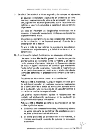 BORRADOR DEL PROYECTO DE CÓDIGO ORGÁNICO INTEGRAL PENAL
31 . En el Art. 348 sustituir el inciso segundo y tercero por los siguientes:
El acuerdo conciliatorio alcanzado en audiencia de eva-
luación y preparatoria de juicio o la aprobación por parte
del juzgador del acuerdo promovido por el fiscal son obli-
gatorios y una vez cumplidos a cabalidad, ponen término
al proceso.
En caso de incumplir las obligaciones contenidas en el
acuerdo, el Juzgador competente continuará sustanciando
el procedimiento inicial.
El período de cumplimiento de las obligaciones contraídas
en la conciliación, no se imputará para el cómputo de la
prescripción de la acción.
Si una o más de las vÍctimas no aceptan la conciliación,
continuará el enjuiciamiento y subsistirá su derecho a re-
sarcimiento.
32. A continuación del ArL 348 insertar los siguientes artÍculos:
"Artículo 348-a. Mediación penal. La mediación permite
el intercambio de opiniones entre la víctima y el adoles-
cente, durante el proceso, para que confronten sus puntos
de vista y logren solucionar el conflicto que mantienen.
Podrá referirse a la reparación, restitución o resarcimiento
de los perjuicios causados; realización o abstención de de-
terminada conducta; y, prestación de servicios a Ia comu-
nidad.
Procederá en los mismos casos de Ia conciliación."
Artículo 348-b. Solicitud. Cualquier sujeto procesal pue-
de solicitar al juzgador, en cualquier momento, hasta antes
de la conclusión de la etapa de instrucción, someter el ca-
so a mediación. Una vez aceptado, el juzgador remitirá a
un centro de mediación especializado.
Los padres, representantes legales o responsables del
culdado del adolescente participarán en la mediación en
conjunto con los sujetos procesales.
Artículo 348-c. Reglas generales. La mediación se rige
por las siguientes reglas:
1. Existencia del consentimiento libre, informado y exento
de vicios por parte de la víctima y la aceptación expre-
sa, libre y voluntaria del adolescente.
2. Si existe pluralidad de adolescentes o de vÍctimas, el
proceso continuará respecto de quienes no concurren
al acuerdo.
L-./l ,,'t--,'
316SEGUNDO DEBATE I COIVIISIÓN DE JUSfICIA Y ESTRUCTURA DEL ESTADO I4 dE OCIUbÉ dé 2013 I Pá9. 289 dC
 