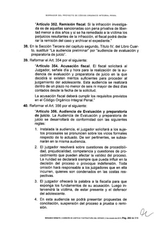 38.
39.
BORRADOR DEL PROYECTO DE CÓOIGO ORGÁNICO INTEGRAL PENAL
"Artículo 352. Remisión fiscal. Si Ia infracción investiga-
da es de aquellas sancionadas con pena privativa de liber-
tad menor a dos años y si se ha remediado a la víctima los
perjuicios resultantes de la infracción, el fiscal podrá decla-
rar la remisión del caso y archivar el expediente."
En Ia Sección Tercera del capítulo segundo, Título lV, del Libro Cuar-
to, sustituir "La audiencia preliminar" por "audiencia de evaluación y
preparatoria de juicio".
Reformar el Art. 354 por el siguiente:
"Artículo 354. Acusación fiscal. El fiscal solicitará al
Juzgador, señale día y hora para la realización de la au-
diencia de evaluación y preparatoria de juicio en la que
decidirá si existen méritos suficientes para proceder al
juzgamiento del adolescente. Esta audiencia se realizará
dentro de un plazo no menor de seis ni mayor de diez días
contados desde la fecha de la solicitud.
La acusación fiscal deberá cumplir los requisitos previstos
en el Código Orgánico lntegral Penal."
Reformar el Art. 356 por el siguiente:
"Artículo 356. Audiencia de Evaluación y preparatoria
de juicio. La Audiencia de Evaluación y preparatoria de
juicio se desarrollará de conformidad con las siguientes
reglas:
1. lnstalada la audiencia, el juzgador solicitará a los suje-
tos procesales se pronunclen sobre los vicios formales
respecto de lo actuado. De ser pertinentes, se subsa-
narán en la misma audiencia.
2. El juzgador resolverá sobre cuestiones de procedibili-
dad, prejudicialidad, competencia y cuestiones de pro-
cedimiento que pueden afectar Ia validez del proceso.
La nulidad se declarará siempre que pueda influir en la
decisión del proceso o provoque indefensión. Toda
omisión hará responsable a los juzgadores que en ella
incurren, quienes son condenados en las costas res-
pectivas.
3. El juzgador ofrecerá la palabra a la fiscalía para que
exponga los fundamentos de su acusación. Luego in-
tervendrá la víctima, de estar presente y el defensor
del adolescente.
4. En esta audiencia se podrá presentar propuestas de
conciliación, suspensión del proceso a prueba o remi-
sión.
40.
SEGUNDo DEBATE lcol4rsróN DE JusrcrA y ESTRUCTUM DEL EsrAoo l4deoclubre de2ot3lPá9. 292 de 316
 