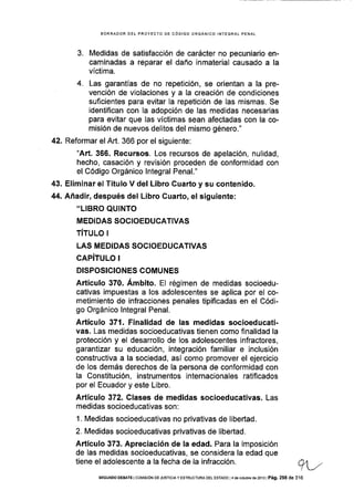 BORRADOR DEL PROYECTO DE CóDIGO ORGÁNICO INTEGRAL PENAL
3. Medidas de satisfacción de carácter no pecuniario en-
caminadas a reparar el daño inmaterial causado a la
víctima.
4. Las garantÍas de no repetición, se orientan a la pre-
vención de violaciones y a Ia creación de condiciones
suficientes para evitar la repetición de las mismas. Se
identifican con la adopción de las medidas necesarias
para evitar que las víctimas sean afectadas con la co-
misión de nuevos delitos del mismo género."
42. Reformar el Art. 366 por el siguiente:
"Art. 366. Recursos. Los recursos de apelación, nulidad,
hecho, casación y revisión proceden de conformidad con
el Código Orgánico lntegral Penal."
43. Eliminar el Título V del Libro Cuarto y su contenido.
44. Añadir, después del Libro Guarto, el siguiente:
,'LIBRO QUINTO
MEDIDAS SOCIOEDUCATIVAS
TíTULo I
LAS MEDIDAS SOCIOEDUCATIVAS
CAPÍTULO I
DISPOSICIONES COMUNES
Artículo 370. Ámbito. El régimen de medidas socioedu-
cativas impuestas a los adolescentes se aplica por el co-
metimiento de infracciones penales tipificadas en el Códi-
go Orgánico lntegral Penal.
Artículo 371. Finalidad de las medidas socioeducati-
vas. Las medidas socioeducat¡vas tienen como finalidad la
protección y el desarrollo de los adolescentes infractores,
garanlizar su educación, integración familiar e inclusión
constructiva a la sociedad, así como promover el ejercicio
de los demás derechos de la persona de conformidad con
la Constitución, ¡nstrumentos internacionales ratifcados
por el Ecuador y este Libro.
Artículo 372. Clases de medidas socioeducativas. Las
medidas socioeducativas son :
1. Medidas socioeducativas no privativas de libeÉad.
2. Medidas socioeducativas privativas de libertad.
Artículo 373. Apreciación de la edad. Para la imposición
de las medidas socioeducativas, se considera la edad que
tiene el adolescente a la fecha de la infracción. q,
-/
SEGUNDo DEBATE I COI4ISlóN DE JUSTICIA Y ESTRUCTUM DEL ESTAoo l4 d€ octubre de2o13 | Pá9. 298 de 316
 
