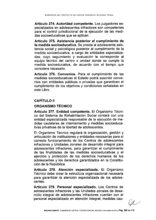BORRADOR DEL PROYECfO DE CóDIGO ORGÁNICO INTEGRAL PENAL
Artículo 374. Autoridad competente. Los juzgadores es-
pecializados en adolescentes infractores son competentes
para el control jurisdiccional de la ejecución de las medi-
das socioeducativas que se aplican.
Artículo 375. Asistencia posterior al cumplimiento de
Ia medida socioeducativa. Se presta al adolescente asis-
tencia social y psicológica posterior al cumplimiento de la
medida socioeducativa, a cargo de entidades especializa-
das, cuyo seguimiento y evaluación le corresponde al
equipo técnico del centro o unidad donde se cumple Ia
medida socioeducativa, de acuerdo con el tiempo que
considere necesario.
Artículo 376. Convenios. Para el cumplimiento de las
medidas socioeducativas el Estado podrá suscribir conve-
nios con entidades públicas o privadas que garanticen el
cumplimiento de los objetivos y condiciones señaladas en
este Libro.
CAPíTULO II
ORGANISMO TÉCNICO
Artículo 377. Entidad competente. El Organismo Técni-
co del Sistema de Rehabilitación Social contará con una
entidad especializada responsable de la ejecución de me-
didas cautelares de internamiento y medidas socioeduca-
tivas privativas de la libeÉad de adolescentes.
El Organismo Técnico regulará la organización, gestión y
artlculación de instituciones y entidades necesarias para el
correcto funcionamiento de los Centros de adolescentes
infractores y Unidades zonales de desarrollo integral para
adolescentes infractores, para garantizar el cumplimiento
de las flnalidades de las medidas socioeducativas y el
ejercicio y protección de los derechos humanos de los
adolescentes y los derechos garantizados en la Constitu-
ción de la República.
Artículo 378. Atencíón especializada. El Organismo
Técnico debe crear la estructura organizacional necesaria
para garantizar la atención especializada de los adoles-
centes.
Artículo 379. Personal especializado. Los Centros de
adolescentes infractores y las Unidades zonales de desa-
rrollo integral de adolescentes infractores cuentan con el
personal especializado en atención integral, medidas cau-
SEGUNDO DEBAfE COrvlrSrÓN DE JUSTCTAY ESTRUCTUM DEL EsTADO l4 de ocrube de 2013lPá9, 299 de 316
 
