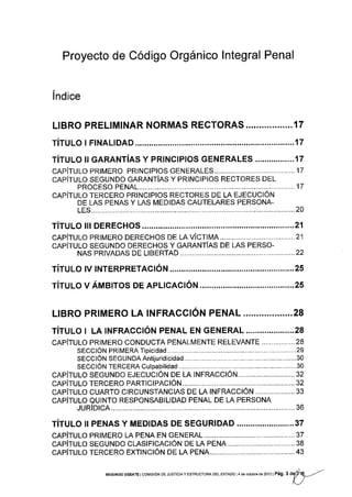 Proyecto de Código Orgánico !ntegral Penal
lndice
L¡BRO PRELIMINAR NORMAS RECTORAS ......,........... 1 7
rírulo r FINALIDAD .........17
ríruuo ll ceRarurías y pRlNctptos cENERALES .................17
cRpírulo pRrMERo PRtNCtPtos cENERALES. ................17
cepiruLo SEGUNDO CRRRTTíRS Y PRINCIPIOS RECTORES DEL
PROCESO PENA1............ ...................17
cRpírulo TERCERo pRtNctPtos RECToRES or tR rJrcuctÓru
DE LAS PENAS Y LAS MEDIDAS CAUTELARES PERSONA-
1ES................. ..............20
rirulo In DEREcHos................. .........21
clpftulo pRrMERo DEREoHoS oe m vÍc1uA.................... ..................21
cRpÍtuto SEGUNDo DERECHoS v cRRnurfRs DE LAS PERSo-
NAS PRTVADAS DE 118ERTAD.................... .. ..........22
rírulo rv rNTERpRrreclóru ..............25
rírulo v Áuerros DE ApLtcActóN............. ........25
LIBRO PRIMERO LA INFRACCIÓN PENAL...................28
rírulo r LA rNFRAcclóru perueL EN GENERAL.....................28
clpfrulo pRrMERo coNDUCTA PENALMENTE RELEVANTE .............. -.. 28
secclóu pRIMERA Tipicidad .................. ...........................29
sECCIÓN SEGUNDAAntijuridicidad.......... ......,...,...,...,.......30
SECCIÓN TERCERA Culpabilidad .,...,.......30
cRpirulo SEGUNDo e.lecuclótt DE LA INFRACcIóru.............................32
cnpirulo rERcERo pRRlclpRclóN..................... ............32
cRpiruLo cuARTo ctRcuNSrANCtAS DE LA lNFRAcclóN .................... 33
cRpÍrulo eutNTo RESpoNSABtLtDAD PENAL DE LA PERSoNA
¡uRf o1ca...... ............... 36
TíTULo rr pENAS y MEDTDAS DE sEGURIDAD.........................37
cRpfTulo pRtMERo LA PENA EN GENERAL ..,...................37
cRpfrulo SEGUNDo cLASIFtcActóN DE LA PENA..................................38
cRpÍrulo rERcERo EXTINCIóN DE LA PENA.. .................43
SEGUNDo DEBATE I coMrsróN DE JUSTTCTA Y EsrRUcruRA DEL EsrADo I 4 d6 octub¡e de 2012 | Pág. 3 a$9---/
 