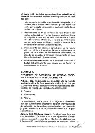 BORRAOOR DEL PROYECTO DE CÓDIGO ORGÁNICO INTEGRAL PENAL
Artículo 381 . Medidas socioeducativas privativas de
libertad. Las medidas socioeducativas privativas de liber-
tad son:
1. Internamiento domiciliario: es la restricción parcial de la
libertad por la cual el adolescente no puede abandonar
su hogar, excepto para asistir al establecimiento de es-
tudios y de trabajo.
2. lnternamiento de fin de semana: es la restricción par-
cial de la libertad en vidud de Ia cual el adolescente es-
tá obligado a concurrir los fines de semana al Centro
de adolescentes infractores, lo que le permite mante-
ner sus relaciones familiares y acudir normalmente al
establecimiento de estudios o de trabajo.
3. Internamiento con régimen semiabierto: es la restric-
ción parcial de la libertad por la que el adolescente in-
gresa en un Centro de adolescentes infractores, sin
impedir su derecho a concurrir normalmente al esta-
blecimiento de estudio o de trabajo.
4. Internamiento lnstitucional: es la privación total de la li-
beÉad del adolescente, que ingresa en un Centro de
adolescentes infractores.
CAPíTULO IV
REGíMENES DE EJECUCIÓN DE MEDIDAS SOCIO-
EDUCATIVAS PRIVATIVAS DE LIBERTAD
Artículo 382. Regímenes de ejecución de la medida
socioeducativa de lnternamiento lnstitucional. La eje-
cución de la medida socioeducativa de lnternamiento insti-
tucional, se realiza bajo los siguientes regímenes:
1. Cerrado
2. Semiabierto
3. Abierto
Un adolescente, puede pasar de un régimen a otro en ra-
zón del cumplimiento progresivo del plan individualizado
de aplicación de la medida socioeducativa, por orden de
juzgador conforme a los requlsitos establecidos en el pre-
sente Código.
Artículo 383. Régimen cerrado. Es el período de priva-
ción de libertad que inicia a partir del ingreso del adoles-
cente sentenciado a uno de los Centros de adolescentes
infractores. En este régimen se regula su ubicación pobla-
SEGUNDO DEBAfE lcotv,ttslÓN oE JUST¡CJAy ESTRUCTURA EEL ESTAoo l4 de octubE de 2013 | Pág. 301 áe 316
 