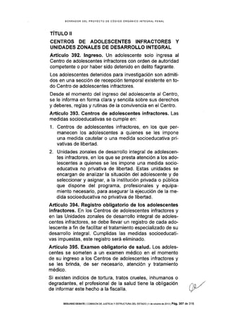 BORRADOR DEL PROYECTO DE CÓDIGO ORGÁNICO INTEGRAL PENAL
TíTULo II
CENTROS DE ADOLESCENTES INFRACTORES Y
UNIDADES ZONALES DE DESARROLLO INTEGRAL
AÉículo 392. lngreso. Un adolescente solo ingresa al
Centro de adolescentes infractores con orden de autoridad
competente o por haber sido detenido en delito flagrante.
Los adolescentes detenidos para investigación son admiti-
dos en una sección de recepción temporal existente en to-
do Centro de adolescentes infractores.
Desde el momento del ingreso del adolescente al Centro,
se le informa en forma clara y sencilla sobre sus derechos
y deberes, reglas y rutinas de la convivencia en el Centro.
Artículo 393. Gentros de adolescentes infractores. Las
medidas socioeducativas se cumple en:
1. Centros de adolescentes infractores, en los que per-
manecen los adolescentes a quienes se les impone
una medida cautelar o una medida socioeducativa pri-
vativas de libertad.
2. Unidades zonales de desarrollo integral de adolescen-
tes infractores, en los que se presta atención a los ado-
lescentes a quienes se les impone una medida socio-
educativa no privativa de liberfad. Estas unidades se
encargan de analizar la situación del adolescente y de
seleccionar y asignar, a la institución privada o pública
que dispone del programa, profesionales y equipa-
miento necesario, para asegurar Ia ejecución de la me-
dida socioeducativa no privativa de libeftad.
Artículo 394. Registro obligatorio de los adolescentes
infractores. En los Centros de adolescentes infractores y
en las Unidades zonales de desarrollo integral de adoles-
centes infractores, se debe llevar un registro de cada ado-
lescente a fin de facilitar el tratamiento especializado de su
desarrollo integral. Cumplidas las medidas socioeducati-
vas impuestas, este registro será eliminado.
Artículo 395. Examen obligatorio de salud. Los adoles-
centes se someten a un examen médico en el momento
de su ingreso a los Centros de adolescentes infractores y
se les brinda, de ser necesario, atención y tratamiento
médico.
Si exlsten indicios de tortura, tratos crueles, inhumanos o
degradantes, el profesional de la salud tiene la obligación
de informar este hecho a la fiscalía.
SEGUNDo DE&ATE I cor¡rsróN DE JUSTrcrAy ESTRUCTUM oE! ESTADo t4 ds ocrubre de 2013 | Pá9. 307 de 316
 