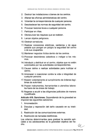 BORRADOR DEL PROYECTO DE CÓDIGO ORGÁNICO INTEGRAL PENAL
2. Destruir las instalaciones o bienes de los centros.
3. Allanar las oflcinas administrativas del centro,
4. Violentar la correspondencia de cualquier persona.
5. Desobedecer las normas de seguridad del centro.
6. Provocar lesiones leves a cualquier persona.
7. Participar en riñas.
8. Obstaculizar las requisas que se realizan.
9. Lanzar objetos peligrosos.
1 0. Obstruir cerraduras.
1 1. Realizar conexiones eléctricas, sanitarias y de agua
potable que pongan en peligro la seguridad del centro
o de sus ocupantes.
'12. Mantener negocios ilÍcitos dentro de los centros.
l3.Provocar desórdenes colectivos o instigar a los mis-
mos.
14. lntroducir y distribuir en el centro, objetos que no estén
autorizados por las autoridades correspondientes.
15.Causar daños o realiza¡ actividades para inutilizar el
centro.
l6.Amenazar o coaccionar contra la vida o integridad de
cualquier persona.
'17. Resistir violentamente al cumplimiento de órdenes legí-
timas de autoridad.
18. Poseer instrumentos, herramientas o utensilios labora-
Ies fuera de las áreas de trabajo.
19. Negarse a acudir a las diligencias judiciales de manera
injustificada.
Artículo 419. Sanciones. Dependiendo de la gravedad se
imponen las siguientes sanciones:
1. Amonestación.
2. Disculpa y reparación del daño causado en su totali-
dad.
3. Restricción de las comunicaciones externas.
4. Restricción de llamadas telefónicas.
Los criterios determinantes para graduar la sanción apli-
cable a los adolescentes es la gravedad objetiva del he-
cho.
SEGUNDo DEBATE I coMrsróN DE JUSTToTA y ESTRUoTURA DEL ESTADo I 4 de octub¡o de 2013 | Pá9, 313 de 316
 