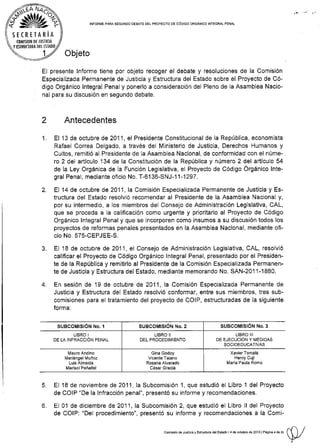 á§tZ%
srcnrrnni¡
(0Mlsl0N DE JUSIl(lA
Y ISfflI'OURA DTt TSTADO
tNFoRIrE paRA SEGUNDo DEaarE DELpRoyEcro DE cóDtco oRGÁNtco |N'TEGRAL pENAL
2
Objeto
EI presente lnforme tiene por objeto recoger el debate y resoluciones de la Comisión
Especializada Permanente de Justicia y Estructura del Estado sobre el Proyecto de Có-
digo Orgánico Integral Penal y ponerlo a cons¡deración del Pleno de la Asamblea Nacio-
nal para.su discusión en segundo debate.
1.
Antecedentes
El 13 de octubre de 2Q11, el Presidente Constitucional de la República, economlsta
Rafael Correa Delgado, a través del Ministerio de Justicia, Derechos Humanos y
Cultos, remitió al Presidente de la Asamblea Nacional, de conformidad con el núme-.
ro 2 del artículo 134 de la Constitución de la República y número 2 del artÍculo 54
de la Ley Orgánica de la Función Legislativa, el Proyecto de Código Órgánico lnte-
gral Penal, mediante ofrcio No. T-6136-SNJ-11-1297.
El 14 de octubre de 2011 , la Comisión Especializada Permanente de Justicia y Es-
tructura del Estado resolvió recomendar al Presidente de Ia Asamblea Nacional y,
por su intermedio, a los miembros del Consejo de Administración Legislativa, CAL,
que se proceda a la calificación como urgente y prioritario al Proyecto de Código
Orgánico lntegral Penal y que se incorporen como insumos a su discusión todos los
proyectos de reformas penales presentados en la Asamblea Nacional, mediante ofi-
cio No. 575-CEPJEE-S.
El 18 de octubre de 201 1, el Consejo de Administración Legislativa, CAL, resolvió
calificar el Proyecto de Código Orgánico lntegral Penal, presentado por el Pres¡den-
te de la República y remitirlo al Presidente de la Comisión Especializada Permanen-
te de Justicia y Estructura del Estado, mediante memorando No. SAN-2011-1880.
En sesión de l9 de octubre de 2011 , la Comisión Especializada Permanente de
Justicia y Estructura del Estado resolvió conformar, entre sus miembros, tres sub-
comis¡ones para el tratamiento del proyecto de COIP, estructuradas de la siguiente
fo rm a:
SUBCOMISION No. I sueco¡rltstóN r{o. e
LIBRO I
DE LA INFRAccIÓN PENAL
2.
J.
4.
LIBRO lll
DE EJECUCION Y I4EDIDAS
SOCIOEDUCATIVAS
lMauro Andino
Ivlar¡ánge¡ I¡uñoz
Lu¡s Almeida
MarisolPeñafiel
Xavier Tomalá
Henry Cuji
Marfa Paula Romo
6.
El 18 de noviembre de 2011, Ia Subcomisión'1, que estudió el Libro 1 del Proyecto
de COlP "De Ia lnfracción penal", presentó su informe y recomendaciones.
El 0l de diciembre de 2011, la Subcomisión 2, que estudió el Libro ll del Proyecto
de COIP: "Del procedimiento", presentó su informe y recomendaciones a Ia Comi-
G¡na Godoy
Vicente Ta¡ano
Rosana Alvarado
César Gracia
comisión de JJstc6 y EsrudLfe d€rEstado,4 de odubre o" ro,r,rnn."
"
0", (l r/
Y..
 